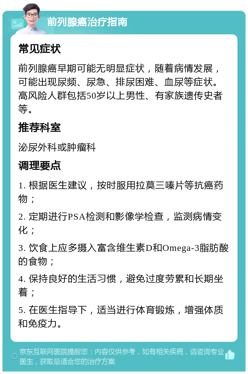 前列腺癌治疗指南 常见症状 前列腺癌早期可能无明显症状，随着病情发展，可能出现尿频、尿急、排尿困难、血尿等症状。高风险人群包括50岁以上男性、有家族遗传史者等。 推荐科室 泌尿外科或肿瘤科 调理要点 1. 根据医生建议，按时服用拉莫三嗪片等抗癌药物； 2. 定期进行PSA检测和影像学检查，监测病情变化； 3. 饮食上应多摄入富含维生素D和Omega-3脂肪酸的食物； 4. 保持良好的生活习惯，避免过度劳累和长期坐着； 5. 在医生指导下，适当进行体育锻炼，增强体质和免疫力。