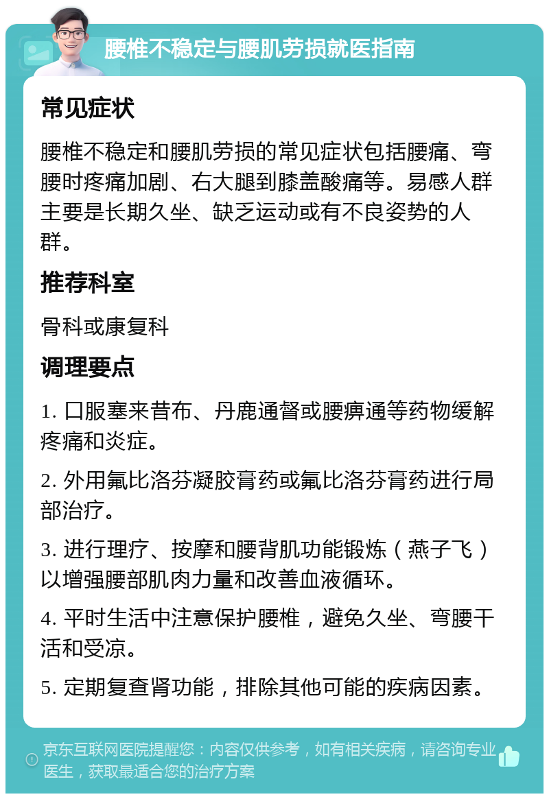 腰椎不稳定与腰肌劳损就医指南 常见症状 腰椎不稳定和腰肌劳损的常见症状包括腰痛、弯腰时疼痛加剧、右大腿到膝盖酸痛等。易感人群主要是长期久坐、缺乏运动或有不良姿势的人群。 推荐科室 骨科或康复科 调理要点 1. 口服塞来昔布、丹鹿通督或腰痹通等药物缓解疼痛和炎症。 2. 外用氟比洛芬凝胶膏药或氟比洛芬膏药进行局部治疗。 3. 进行理疗、按摩和腰背肌功能锻炼（燕子飞）以增强腰部肌肉力量和改善血液循环。 4. 平时生活中注意保护腰椎，避免久坐、弯腰干活和受凉。 5. 定期复查肾功能，排除其他可能的疾病因素。