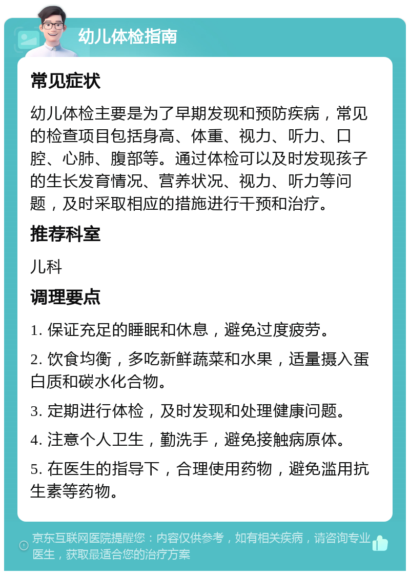 幼儿体检指南 常见症状 幼儿体检主要是为了早期发现和预防疾病，常见的检查项目包括身高、体重、视力、听力、口腔、心肺、腹部等。通过体检可以及时发现孩子的生长发育情况、营养状况、视力、听力等问题，及时采取相应的措施进行干预和治疗。 推荐科室 儿科 调理要点 1. 保证充足的睡眠和休息，避免过度疲劳。 2. 饮食均衡，多吃新鲜蔬菜和水果，适量摄入蛋白质和碳水化合物。 3. 定期进行体检，及时发现和处理健康问题。 4. 注意个人卫生，勤洗手，避免接触病原体。 5. 在医生的指导下，合理使用药物，避免滥用抗生素等药物。