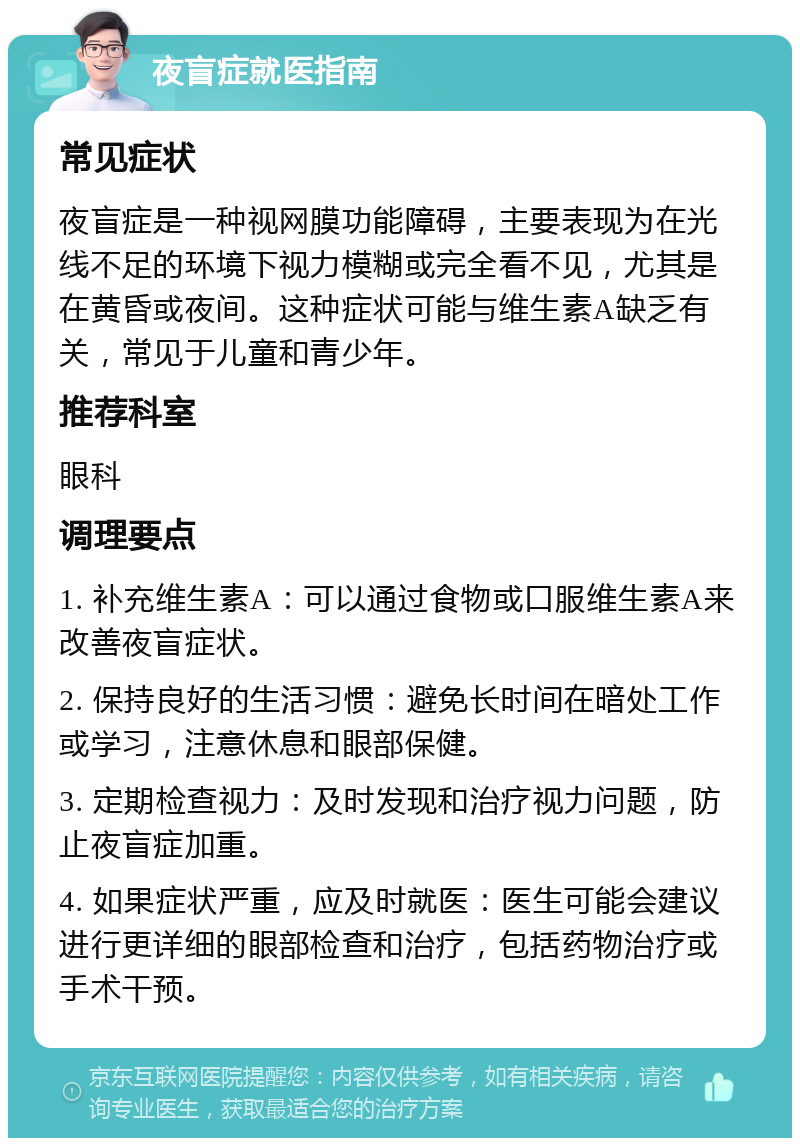 夜盲症就医指南 常见症状 夜盲症是一种视网膜功能障碍，主要表现为在光线不足的环境下视力模糊或完全看不见，尤其是在黄昏或夜间。这种症状可能与维生素A缺乏有关，常见于儿童和青少年。 推荐科室 眼科 调理要点 1. 补充维生素A：可以通过食物或口服维生素A来改善夜盲症状。 2. 保持良好的生活习惯：避免长时间在暗处工作或学习，注意休息和眼部保健。 3. 定期检查视力：及时发现和治疗视力问题，防止夜盲症加重。 4. 如果症状严重，应及时就医：医生可能会建议进行更详细的眼部检查和治疗，包括药物治疗或手术干预。