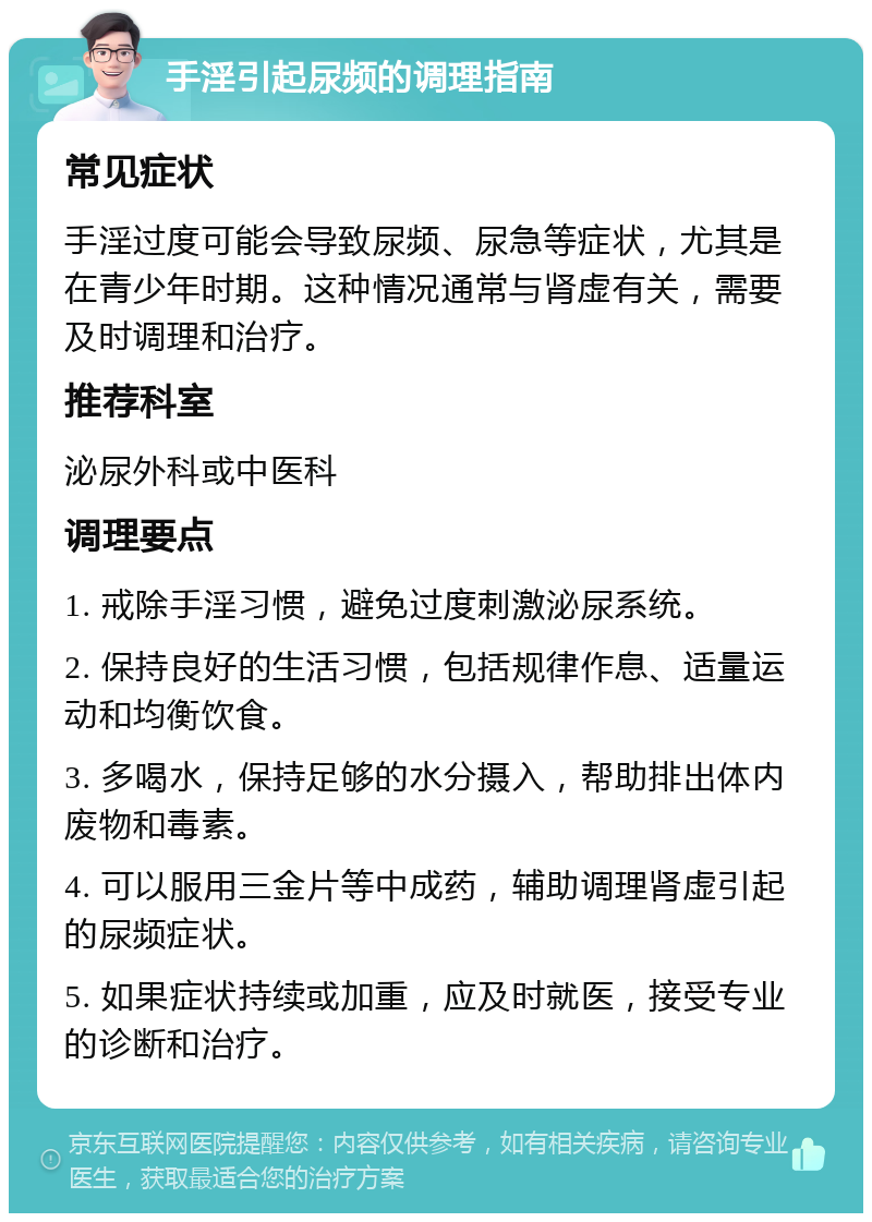 手淫引起尿频的调理指南 常见症状 手淫过度可能会导致尿频、尿急等症状，尤其是在青少年时期。这种情况通常与肾虚有关，需要及时调理和治疗。 推荐科室 泌尿外科或中医科 调理要点 1. 戒除手淫习惯，避免过度刺激泌尿系统。 2. 保持良好的生活习惯，包括规律作息、适量运动和均衡饮食。 3. 多喝水，保持足够的水分摄入，帮助排出体内废物和毒素。 4. 可以服用三金片等中成药，辅助调理肾虚引起的尿频症状。 5. 如果症状持续或加重，应及时就医，接受专业的诊断和治疗。