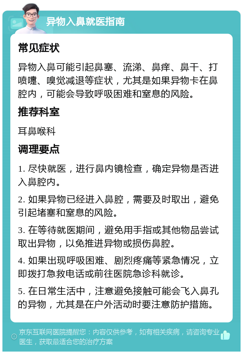 异物入鼻就医指南 常见症状 异物入鼻可能引起鼻塞、流涕、鼻痒、鼻干、打喷嚏、嗅觉减退等症状，尤其是如果异物卡在鼻腔内，可能会导致呼吸困难和窒息的风险。 推荐科室 耳鼻喉科 调理要点 1. 尽快就医，进行鼻内镜检查，确定异物是否进入鼻腔内。 2. 如果异物已经进入鼻腔，需要及时取出，避免引起堵塞和窒息的风险。 3. 在等待就医期间，避免用手指或其他物品尝试取出异物，以免推进异物或损伤鼻腔。 4. 如果出现呼吸困难、剧烈疼痛等紧急情况，立即拨打急救电话或前往医院急诊科就诊。 5. 在日常生活中，注意避免接触可能会飞入鼻孔的异物，尤其是在户外活动时要注意防护措施。