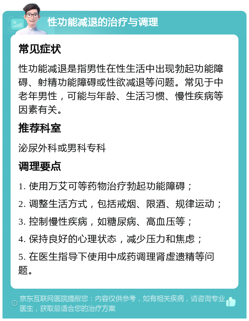 性功能减退的治疗与调理 常见症状 性功能减退是指男性在性生活中出现勃起功能障碍、射精功能障碍或性欲减退等问题。常见于中老年男性，可能与年龄、生活习惯、慢性疾病等因素有关。 推荐科室 泌尿外科或男科专科 调理要点 1. 使用万艾可等药物治疗勃起功能障碍； 2. 调整生活方式，包括戒烟、限酒、规律运动； 3. 控制慢性疾病，如糖尿病、高血压等； 4. 保持良好的心理状态，减少压力和焦虑； 5. 在医生指导下使用中成药调理肾虚遗精等问题。