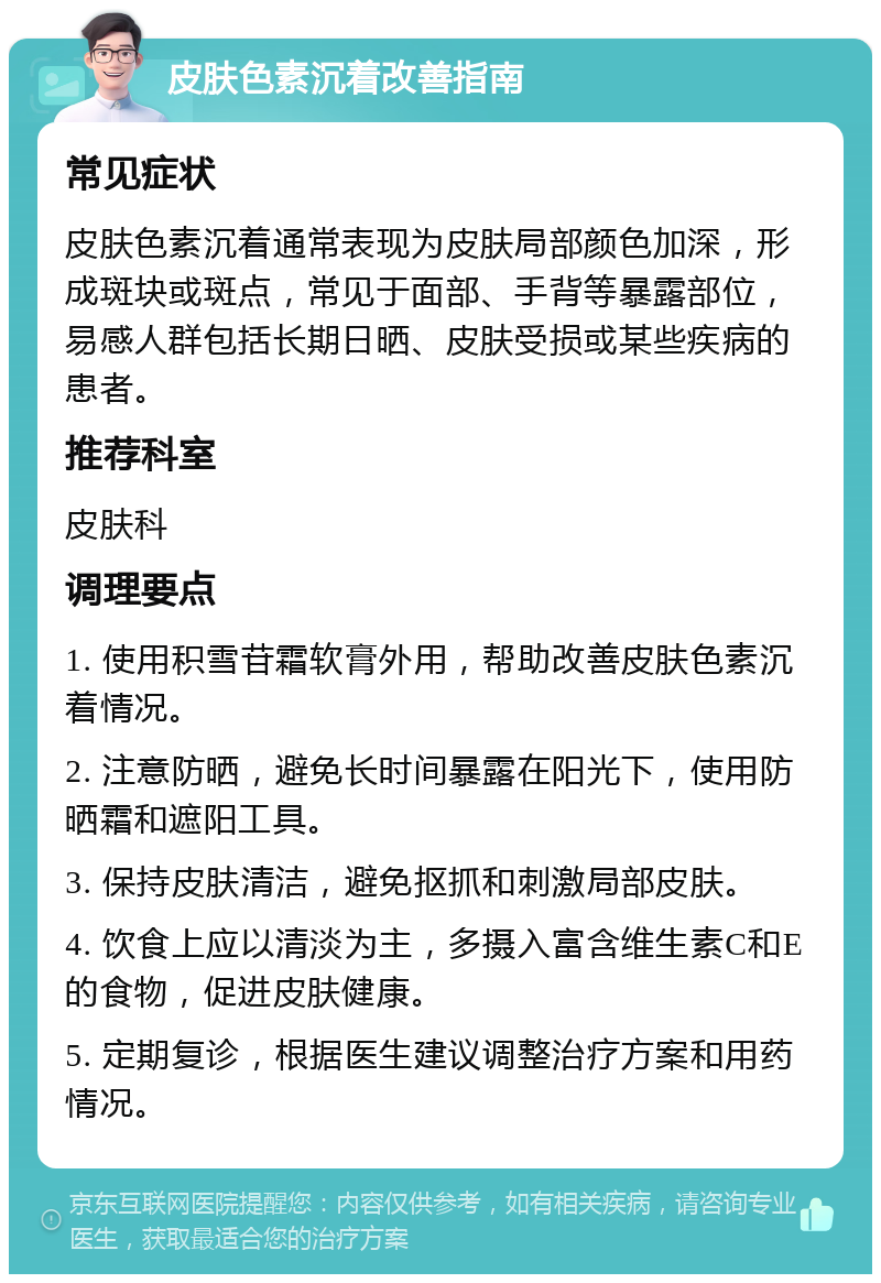 皮肤色素沉着改善指南 常见症状 皮肤色素沉着通常表现为皮肤局部颜色加深，形成斑块或斑点，常见于面部、手背等暴露部位，易感人群包括长期日晒、皮肤受损或某些疾病的患者。 推荐科室 皮肤科 调理要点 1. 使用积雪苷霜软膏外用，帮助改善皮肤色素沉着情况。 2. 注意防晒，避免长时间暴露在阳光下，使用防晒霜和遮阳工具。 3. 保持皮肤清洁，避免抠抓和刺激局部皮肤。 4. 饮食上应以清淡为主，多摄入富含维生素C和E的食物，促进皮肤健康。 5. 定期复诊，根据医生建议调整治疗方案和用药情况。