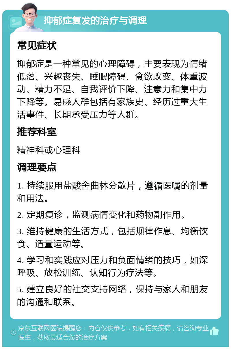 抑郁症复发的治疗与调理 常见症状 抑郁症是一种常见的心理障碍，主要表现为情绪低落、兴趣丧失、睡眠障碍、食欲改变、体重波动、精力不足、自我评价下降、注意力和集中力下降等。易感人群包括有家族史、经历过重大生活事件、长期承受压力等人群。 推荐科室 精神科或心理科 调理要点 1. 持续服用盐酸舍曲林分散片，遵循医嘱的剂量和用法。 2. 定期复诊，监测病情变化和药物副作用。 3. 维持健康的生活方式，包括规律作息、均衡饮食、适量运动等。 4. 学习和实践应对压力和负面情绪的技巧，如深呼吸、放松训练、认知行为疗法等。 5. 建立良好的社交支持网络，保持与家人和朋友的沟通和联系。