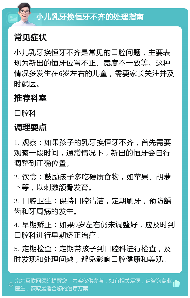 小儿乳牙换恒牙不齐的处理指南 常见症状 小儿乳牙换恒牙不齐是常见的口腔问题，主要表现为新出的恒牙位置不正、宽度不一致等。这种情况多发生在6岁左右的儿童，需要家长关注并及时就医。 推荐科室 口腔科 调理要点 1. 观察：如果孩子的乳牙换恒牙不齐，首先需要观察一段时间，通常情况下，新出的恒牙会自行调整到正确位置。 2. 饮食：鼓励孩子多吃硬质食物，如苹果、胡萝卜等，以刺激颌骨发育。 3. 口腔卫生：保持口腔清洁，定期刷牙，预防龋齿和牙周病的发生。 4. 早期矫正：如果9岁左右仍未调整好，应及时到口腔科进行早期矫正治疗。 5. 定期检查：定期带孩子到口腔科进行检查，及时发现和处理问题，避免影响口腔健康和美观。