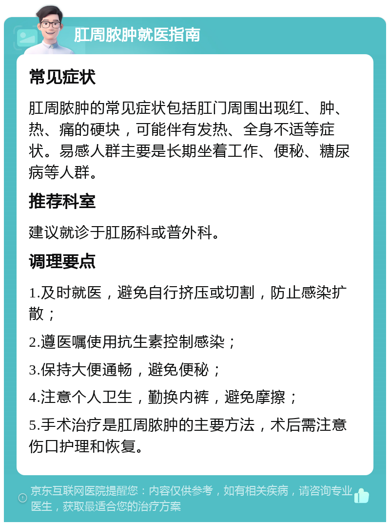 肛周脓肿就医指南 常见症状 肛周脓肿的常见症状包括肛门周围出现红、肿、热、痛的硬块，可能伴有发热、全身不适等症状。易感人群主要是长期坐着工作、便秘、糖尿病等人群。 推荐科室 建议就诊于肛肠科或普外科。 调理要点 1.及时就医，避免自行挤压或切割，防止感染扩散； 2.遵医嘱使用抗生素控制感染； 3.保持大便通畅，避免便秘； 4.注意个人卫生，勤换内裤，避免摩擦； 5.手术治疗是肛周脓肿的主要方法，术后需注意伤口护理和恢复。