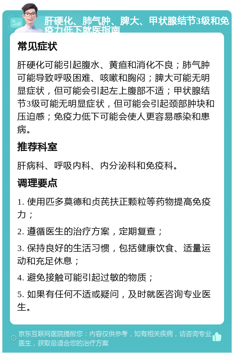 肝硬化、肺气肿、脾大、甲状腺结节3级和免疫力低下就医指南 常见症状 肝硬化可能引起腹水、黄疸和消化不良；肺气肿可能导致呼吸困难、咳嗽和胸闷；脾大可能无明显症状，但可能会引起左上腹部不适；甲状腺结节3级可能无明显症状，但可能会引起颈部肿块和压迫感；免疫力低下可能会使人更容易感染和患病。 推荐科室 肝病科、呼吸内科、内分泌科和免疫科。 调理要点 1. 使用匹多莫德和贞芪扶正颗粒等药物提高免疫力； 2. 遵循医生的治疗方案，定期复查； 3. 保持良好的生活习惯，包括健康饮食、适量运动和充足休息； 4. 避免接触可能引起过敏的物质； 5. 如果有任何不适或疑问，及时就医咨询专业医生。