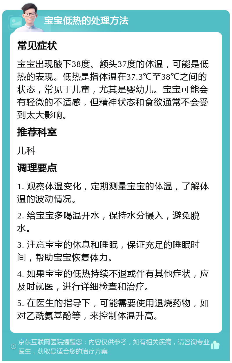 宝宝低热的处理方法 常见症状 宝宝出现腋下38度、额头37度的体温，可能是低热的表现。低热是指体温在37.3℃至38℃之间的状态，常见于儿童，尤其是婴幼儿。宝宝可能会有轻微的不适感，但精神状态和食欲通常不会受到太大影响。 推荐科室 儿科 调理要点 1. 观察体温变化，定期测量宝宝的体温，了解体温的波动情况。 2. 给宝宝多喝温开水，保持水分摄入，避免脱水。 3. 注意宝宝的休息和睡眠，保证充足的睡眠时间，帮助宝宝恢复体力。 4. 如果宝宝的低热持续不退或伴有其他症状，应及时就医，进行详细检查和治疗。 5. 在医生的指导下，可能需要使用退烧药物，如对乙酰氨基酚等，来控制体温升高。