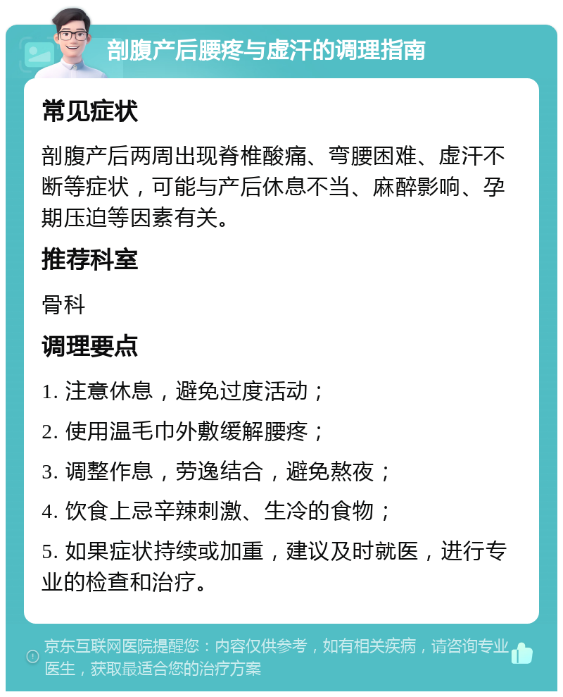 剖腹产后腰疼与虚汗的调理指南 常见症状 剖腹产后两周出现脊椎酸痛、弯腰困难、虚汗不断等症状，可能与产后休息不当、麻醉影响、孕期压迫等因素有关。 推荐科室 骨科 调理要点 1. 注意休息，避免过度活动； 2. 使用温毛巾外敷缓解腰疼； 3. 调整作息，劳逸结合，避免熬夜； 4. 饮食上忌辛辣刺激、生冷的食物； 5. 如果症状持续或加重，建议及时就医，进行专业的检查和治疗。