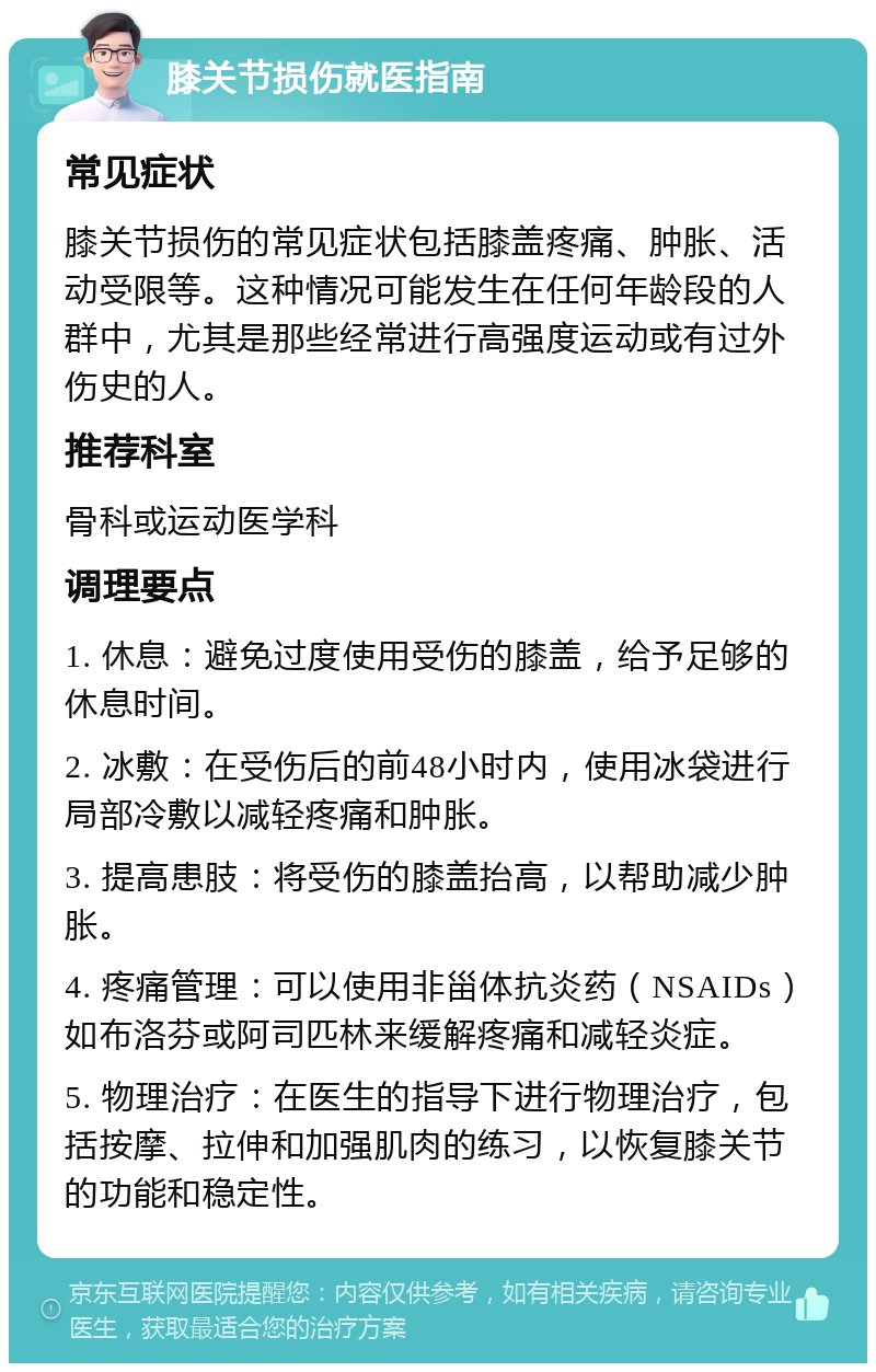 膝关节损伤就医指南 常见症状 膝关节损伤的常见症状包括膝盖疼痛、肿胀、活动受限等。这种情况可能发生在任何年龄段的人群中，尤其是那些经常进行高强度运动或有过外伤史的人。 推荐科室 骨科或运动医学科 调理要点 1. 休息：避免过度使用受伤的膝盖，给予足够的休息时间。 2. 冰敷：在受伤后的前48小时内，使用冰袋进行局部冷敷以减轻疼痛和肿胀。 3. 提高患肢：将受伤的膝盖抬高，以帮助减少肿胀。 4. 疼痛管理：可以使用非甾体抗炎药（NSAIDs）如布洛芬或阿司匹林来缓解疼痛和减轻炎症。 5. 物理治疗：在医生的指导下进行物理治疗，包括按摩、拉伸和加强肌肉的练习，以恢复膝关节的功能和稳定性。