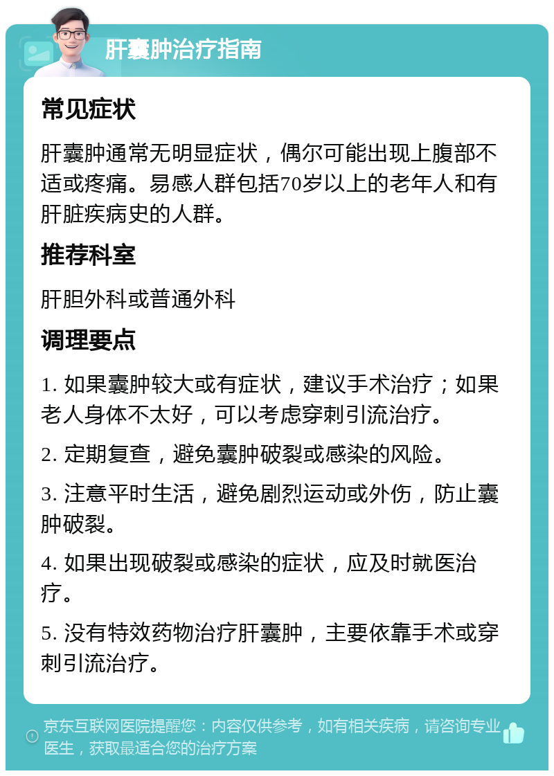 肝囊肿治疗指南 常见症状 肝囊肿通常无明显症状，偶尔可能出现上腹部不适或疼痛。易感人群包括70岁以上的老年人和有肝脏疾病史的人群。 推荐科室 肝胆外科或普通外科 调理要点 1. 如果囊肿较大或有症状，建议手术治疗；如果老人身体不太好，可以考虑穿刺引流治疗。 2. 定期复查，避免囊肿破裂或感染的风险。 3. 注意平时生活，避免剧烈运动或外伤，防止囊肿破裂。 4. 如果出现破裂或感染的症状，应及时就医治疗。 5. 没有特效药物治疗肝囊肿，主要依靠手术或穿刺引流治疗。