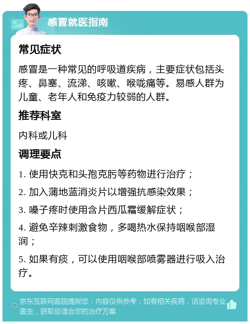 感冒就医指南 常见症状 感冒是一种常见的呼吸道疾病，主要症状包括头疼、鼻塞、流涕、咳嗽、喉咙痛等。易感人群为儿童、老年人和免疫力较弱的人群。 推荐科室 内科或儿科 调理要点 1. 使用快克和头孢克肟等药物进行治疗； 2. 加入蒲地蓝消炎片以增强抗感染效果； 3. 嗓子疼时使用含片西瓜霜缓解症状； 4. 避免辛辣刺激食物，多喝热水保持咽喉部湿润； 5. 如果有痰，可以使用咽喉部喷雾器进行吸入治疗。