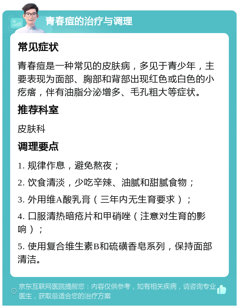 青春痘的治疗与调理 常见症状 青春痘是一种常见的皮肤病，多见于青少年，主要表现为面部、胸部和背部出现红色或白色的小疙瘩，伴有油脂分泌增多、毛孔粗大等症状。 推荐科室 皮肤科 调理要点 1. 规律作息，避免熬夜； 2. 饮食清淡，少吃辛辣、油腻和甜腻食物； 3. 外用维A酸乳膏（三年内无生育要求）； 4. 口服清热暗疮片和甲硝唑（注意对生育的影响）； 5. 使用复合维生素B和硫磺香皂系列，保持面部清洁。