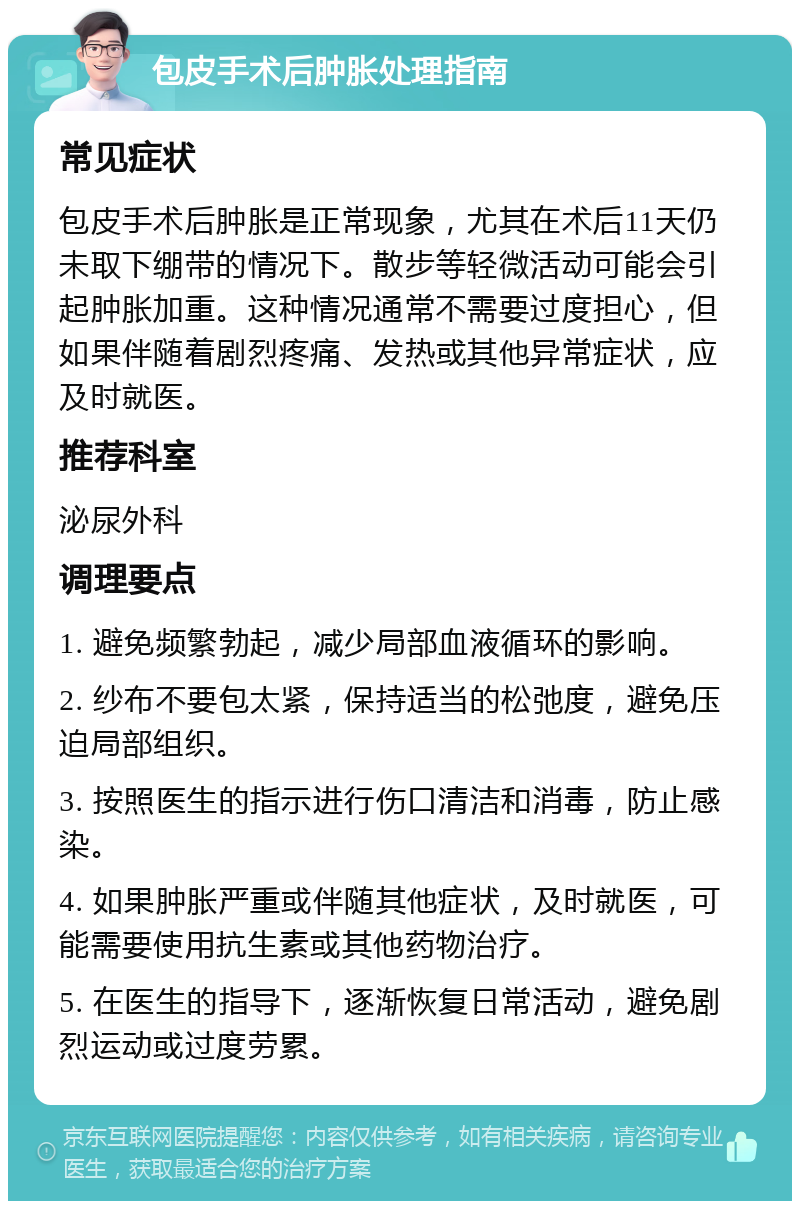 包皮手术后肿胀处理指南 常见症状 包皮手术后肿胀是正常现象，尤其在术后11天仍未取下绷带的情况下。散步等轻微活动可能会引起肿胀加重。这种情况通常不需要过度担心，但如果伴随着剧烈疼痛、发热或其他异常症状，应及时就医。 推荐科室 泌尿外科 调理要点 1. 避免频繁勃起，减少局部血液循环的影响。 2. 纱布不要包太紧，保持适当的松弛度，避免压迫局部组织。 3. 按照医生的指示进行伤口清洁和消毒，防止感染。 4. 如果肿胀严重或伴随其他症状，及时就医，可能需要使用抗生素或其他药物治疗。 5. 在医生的指导下，逐渐恢复日常活动，避免剧烈运动或过度劳累。