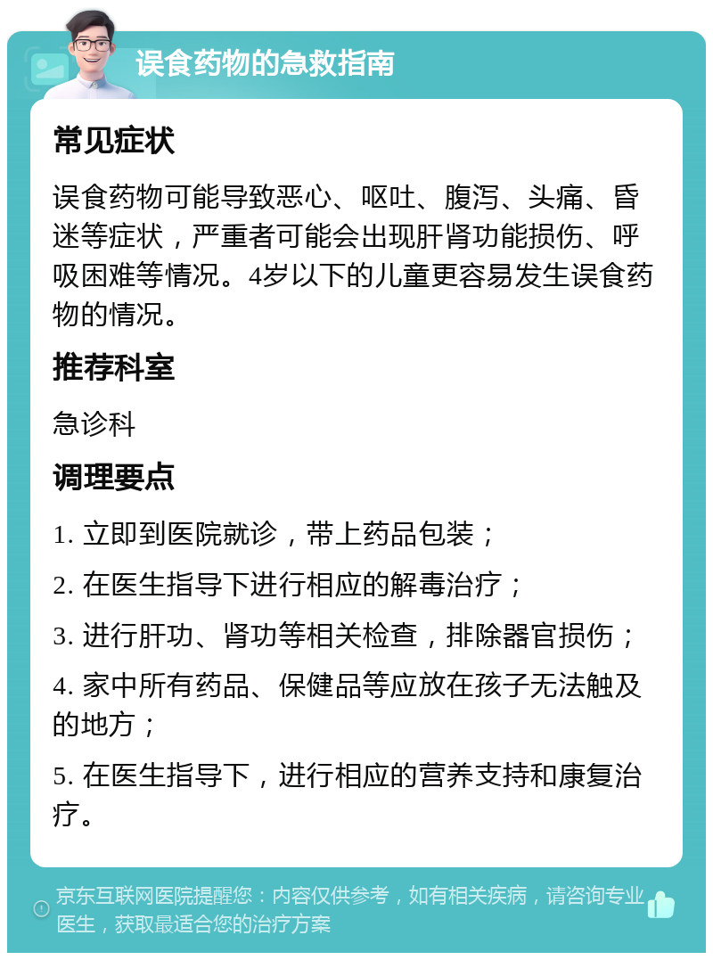 误食药物的急救指南 常见症状 误食药物可能导致恶心、呕吐、腹泻、头痛、昏迷等症状，严重者可能会出现肝肾功能损伤、呼吸困难等情况。4岁以下的儿童更容易发生误食药物的情况。 推荐科室 急诊科 调理要点 1. 立即到医院就诊，带上药品包装； 2. 在医生指导下进行相应的解毒治疗； 3. 进行肝功、肾功等相关检查，排除器官损伤； 4. 家中所有药品、保健品等应放在孩子无法触及的地方； 5. 在医生指导下，进行相应的营养支持和康复治疗。