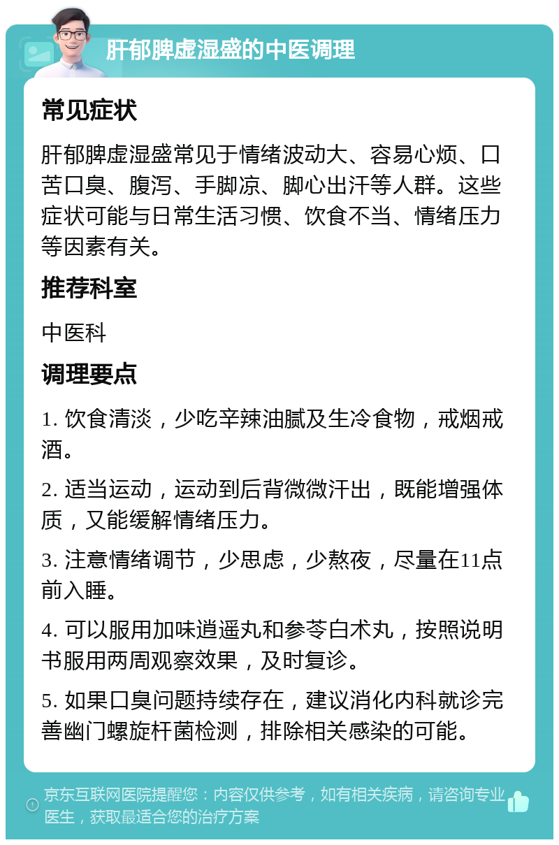 肝郁脾虚湿盛的中医调理 常见症状 肝郁脾虚湿盛常见于情绪波动大、容易心烦、口苦口臭、腹泻、手脚凉、脚心出汗等人群。这些症状可能与日常生活习惯、饮食不当、情绪压力等因素有关。 推荐科室 中医科 调理要点 1. 饮食清淡，少吃辛辣油腻及生冷食物，戒烟戒酒。 2. 适当运动，运动到后背微微汗出，既能增强体质，又能缓解情绪压力。 3. 注意情绪调节，少思虑，少熬夜，尽量在11点前入睡。 4. 可以服用加味逍遥丸和参苓白术丸，按照说明书服用两周观察效果，及时复诊。 5. 如果口臭问题持续存在，建议消化内科就诊完善幽门螺旋杆菌检测，排除相关感染的可能。