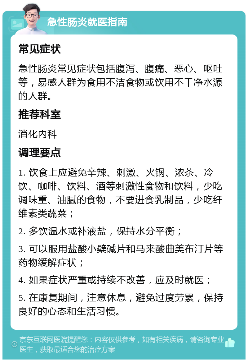 急性肠炎就医指南 常见症状 急性肠炎常见症状包括腹泻、腹痛、恶心、呕吐等，易感人群为食用不洁食物或饮用不干净水源的人群。 推荐科室 消化内科 调理要点 1. 饮食上应避免辛辣、刺激、火锅、浓茶、冷饮、咖啡、饮料、酒等刺激性食物和饮料，少吃调味重、油腻的食物，不要进食乳制品，少吃纤维素类蔬菜； 2. 多饮温水或补液盐，保持水分平衡； 3. 可以服用盐酸小檗碱片和马来酸曲美布汀片等药物缓解症状； 4. 如果症状严重或持续不改善，应及时就医； 5. 在康复期间，注意休息，避免过度劳累，保持良好的心态和生活习惯。