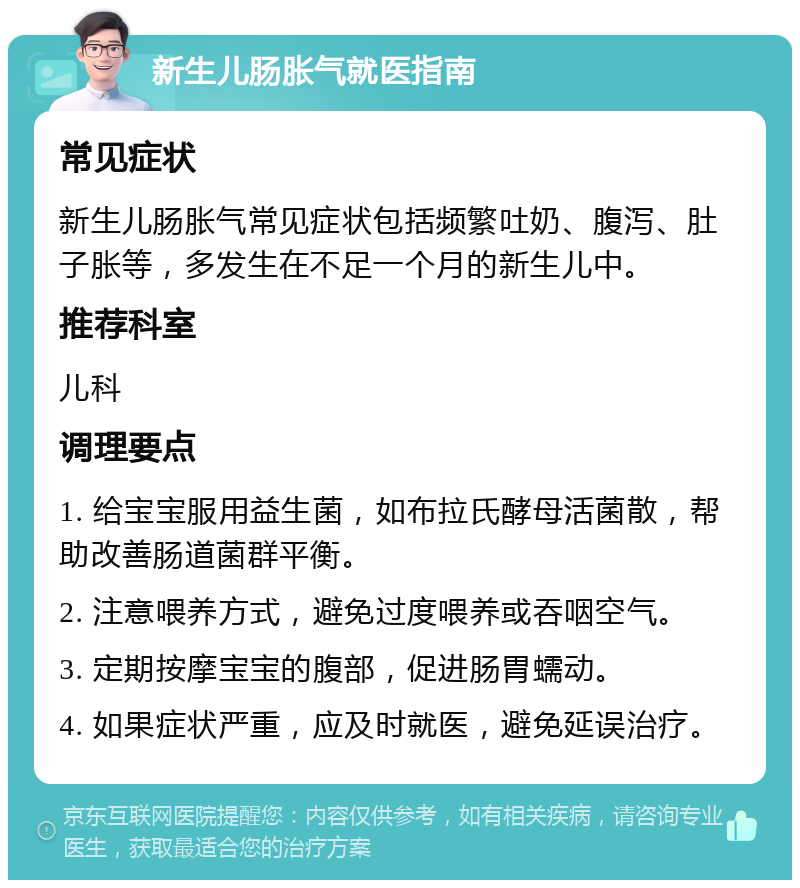 新生儿肠胀气就医指南 常见症状 新生儿肠胀气常见症状包括频繁吐奶、腹泻、肚子胀等，多发生在不足一个月的新生儿中。 推荐科室 儿科 调理要点 1. 给宝宝服用益生菌，如布拉氏酵母活菌散，帮助改善肠道菌群平衡。 2. 注意喂养方式，避免过度喂养或吞咽空气。 3. 定期按摩宝宝的腹部，促进肠胃蠕动。 4. 如果症状严重，应及时就医，避免延误治疗。