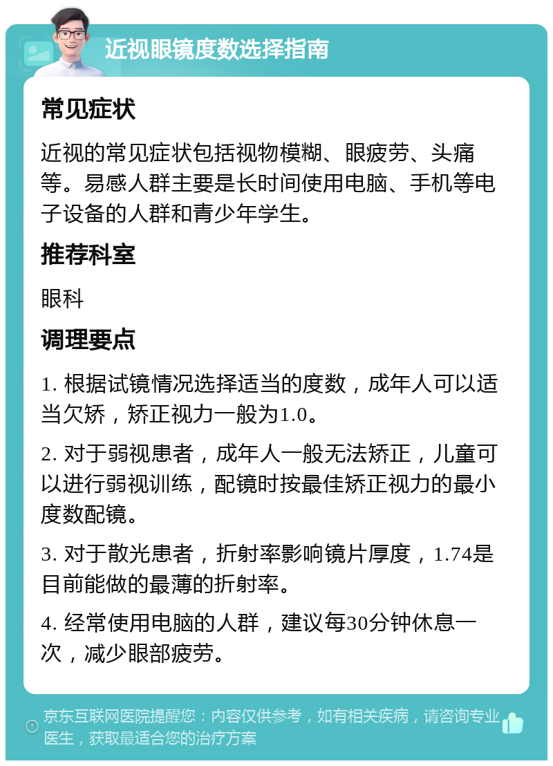 近视眼镜度数选择指南 常见症状 近视的常见症状包括视物模糊、眼疲劳、头痛等。易感人群主要是长时间使用电脑、手机等电子设备的人群和青少年学生。 推荐科室 眼科 调理要点 1. 根据试镜情况选择适当的度数，成年人可以适当欠矫，矫正视力一般为1.0。 2. 对于弱视患者，成年人一般无法矫正，儿童可以进行弱视训练，配镜时按最佳矫正视力的最小度数配镜。 3. 对于散光患者，折射率影响镜片厚度，1.74是目前能做的最薄的折射率。 4. 经常使用电脑的人群，建议每30分钟休息一次，减少眼部疲劳。