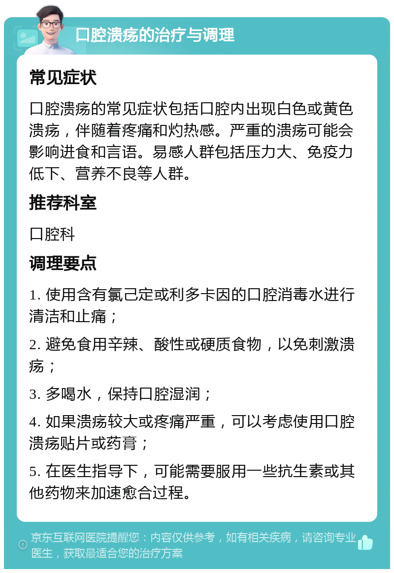 口腔溃疡的治疗与调理 常见症状 口腔溃疡的常见症状包括口腔内出现白色或黄色溃疡，伴随着疼痛和灼热感。严重的溃疡可能会影响进食和言语。易感人群包括压力大、免疫力低下、营养不良等人群。 推荐科室 口腔科 调理要点 1. 使用含有氯己定或利多卡因的口腔消毒水进行清洁和止痛； 2. 避免食用辛辣、酸性或硬质食物，以免刺激溃疡； 3. 多喝水，保持口腔湿润； 4. 如果溃疡较大或疼痛严重，可以考虑使用口腔溃疡贴片或药膏； 5. 在医生指导下，可能需要服用一些抗生素或其他药物来加速愈合过程。