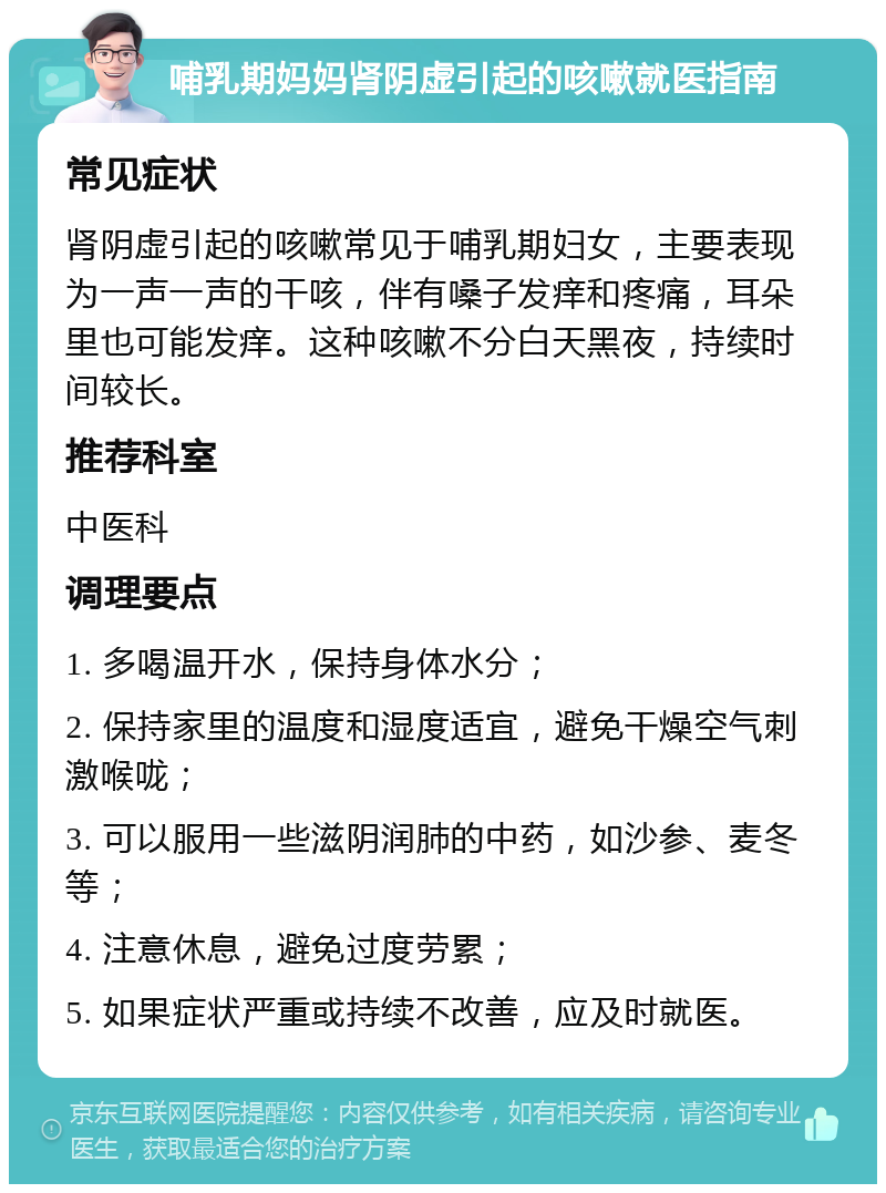 哺乳期妈妈肾阴虚引起的咳嗽就医指南 常见症状 肾阴虚引起的咳嗽常见于哺乳期妇女，主要表现为一声一声的干咳，伴有嗓子发痒和疼痛，耳朵里也可能发痒。这种咳嗽不分白天黑夜，持续时间较长。 推荐科室 中医科 调理要点 1. 多喝温开水，保持身体水分； 2. 保持家里的温度和湿度适宜，避免干燥空气刺激喉咙； 3. 可以服用一些滋阴润肺的中药，如沙参、麦冬等； 4. 注意休息，避免过度劳累； 5. 如果症状严重或持续不改善，应及时就医。