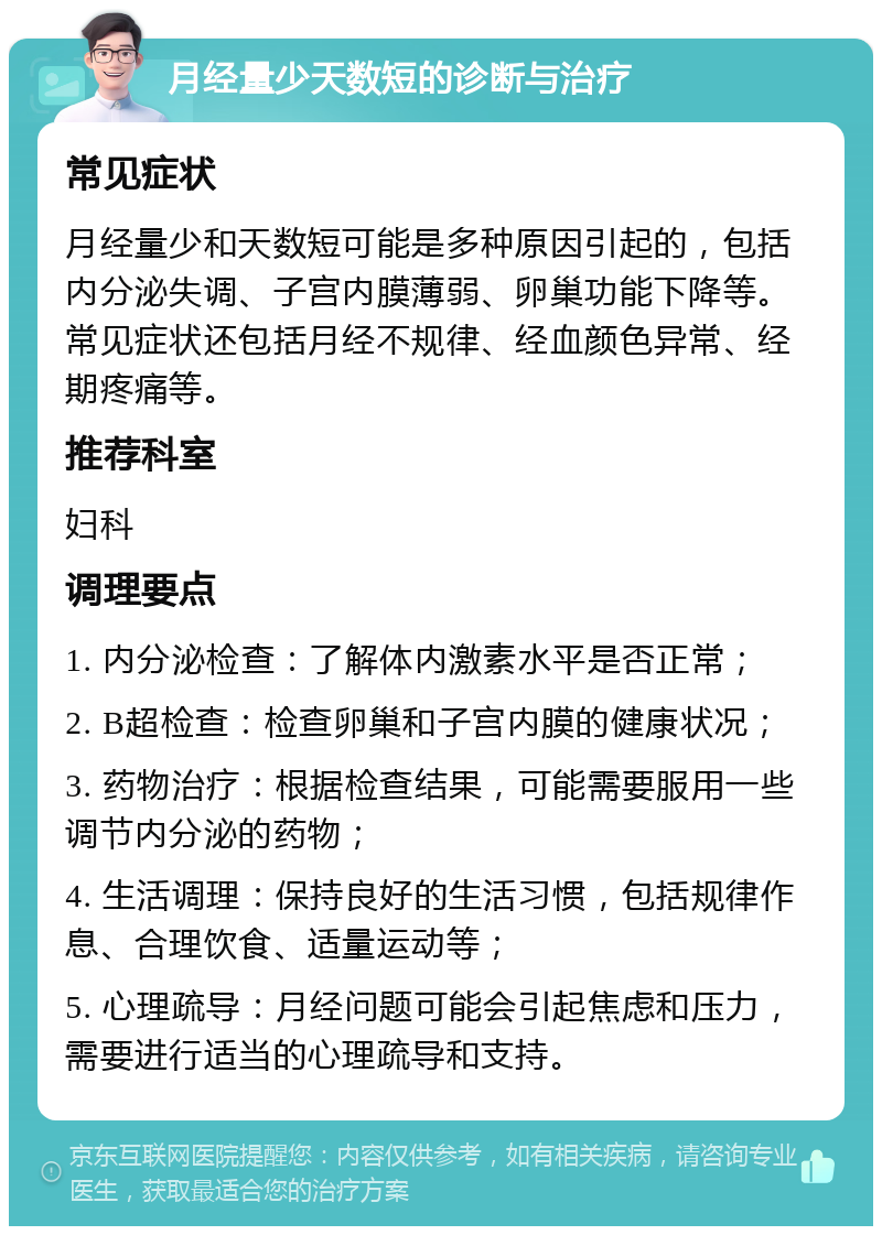 月经量少天数短的诊断与治疗 常见症状 月经量少和天数短可能是多种原因引起的，包括内分泌失调、子宫内膜薄弱、卵巢功能下降等。常见症状还包括月经不规律、经血颜色异常、经期疼痛等。 推荐科室 妇科 调理要点 1. 内分泌检查：了解体内激素水平是否正常； 2. B超检查：检查卵巢和子宫内膜的健康状况； 3. 药物治疗：根据检查结果，可能需要服用一些调节内分泌的药物； 4. 生活调理：保持良好的生活习惯，包括规律作息、合理饮食、适量运动等； 5. 心理疏导：月经问题可能会引起焦虑和压力，需要进行适当的心理疏导和支持。