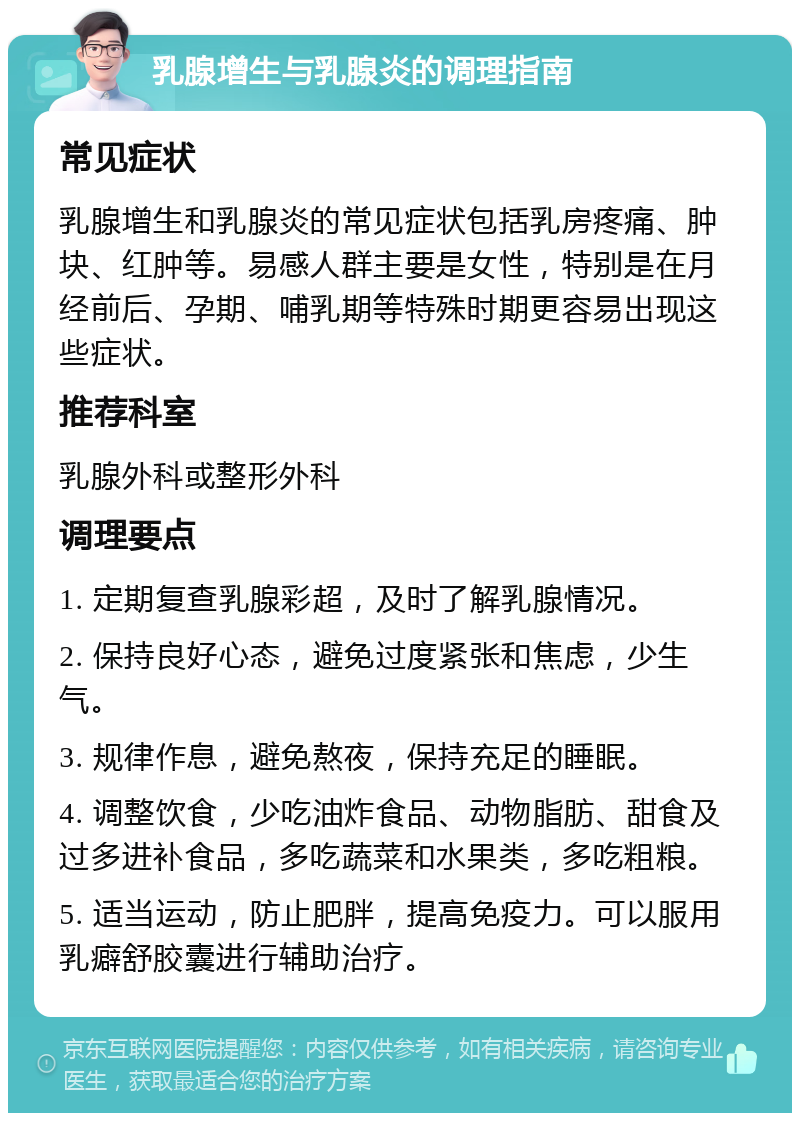 乳腺增生与乳腺炎的调理指南 常见症状 乳腺增生和乳腺炎的常见症状包括乳房疼痛、肿块、红肿等。易感人群主要是女性，特别是在月经前后、孕期、哺乳期等特殊时期更容易出现这些症状。 推荐科室 乳腺外科或整形外科 调理要点 1. 定期复查乳腺彩超，及时了解乳腺情况。 2. 保持良好心态，避免过度紧张和焦虑，少生气。 3. 规律作息，避免熬夜，保持充足的睡眠。 4. 调整饮食，少吃油炸食品、动物脂肪、甜食及过多进补食品，多吃蔬菜和水果类，多吃粗粮。 5. 适当运动，防止肥胖，提高免疫力。可以服用乳癖舒胶囊进行辅助治疗。