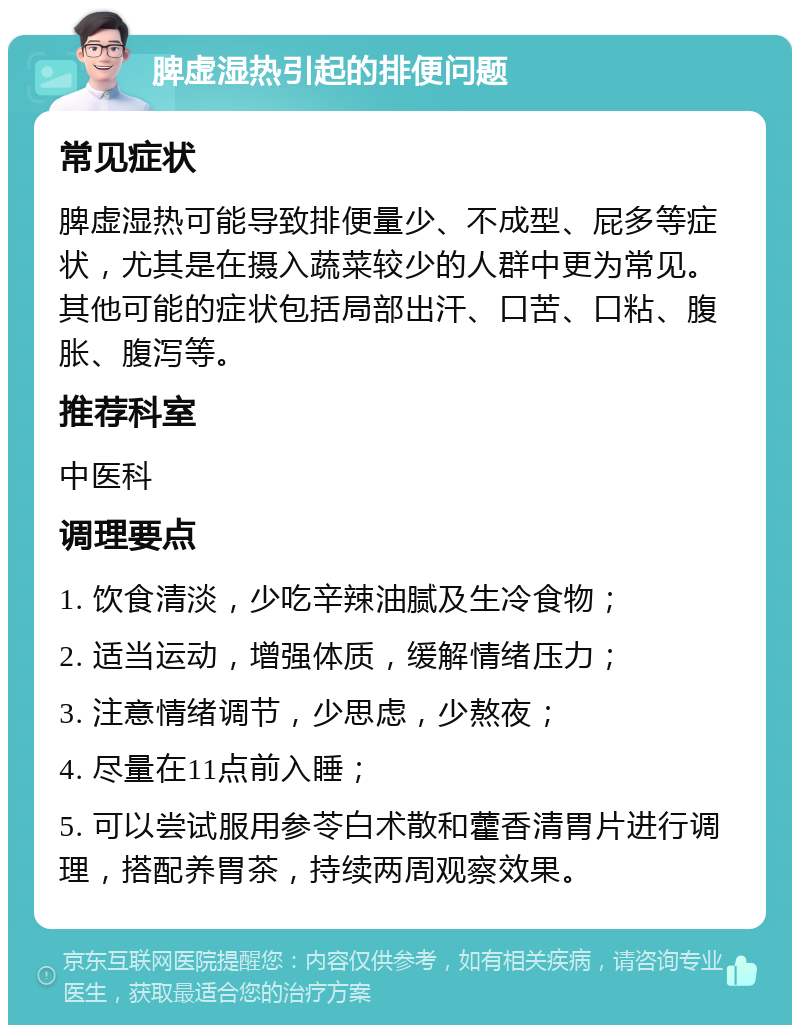 脾虚湿热引起的排便问题 常见症状 脾虚湿热可能导致排便量少、不成型、屁多等症状，尤其是在摄入蔬菜较少的人群中更为常见。其他可能的症状包括局部出汗、口苦、口粘、腹胀、腹泻等。 推荐科室 中医科 调理要点 1. 饮食清淡，少吃辛辣油腻及生冷食物； 2. 适当运动，增强体质，缓解情绪压力； 3. 注意情绪调节，少思虑，少熬夜； 4. 尽量在11点前入睡； 5. 可以尝试服用参苓白术散和藿香清胃片进行调理，搭配养胃茶，持续两周观察效果。