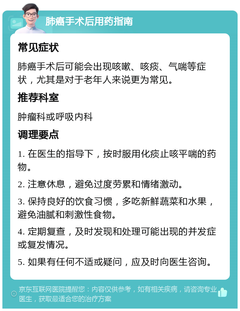 肺癌手术后用药指南 常见症状 肺癌手术后可能会出现咳嗽、咳痰、气喘等症状，尤其是对于老年人来说更为常见。 推荐科室 肿瘤科或呼吸内科 调理要点 1. 在医生的指导下，按时服用化痰止咳平喘的药物。 2. 注意休息，避免过度劳累和情绪激动。 3. 保持良好的饮食习惯，多吃新鲜蔬菜和水果，避免油腻和刺激性食物。 4. 定期复查，及时发现和处理可能出现的并发症或复发情况。 5. 如果有任何不适或疑问，应及时向医生咨询。