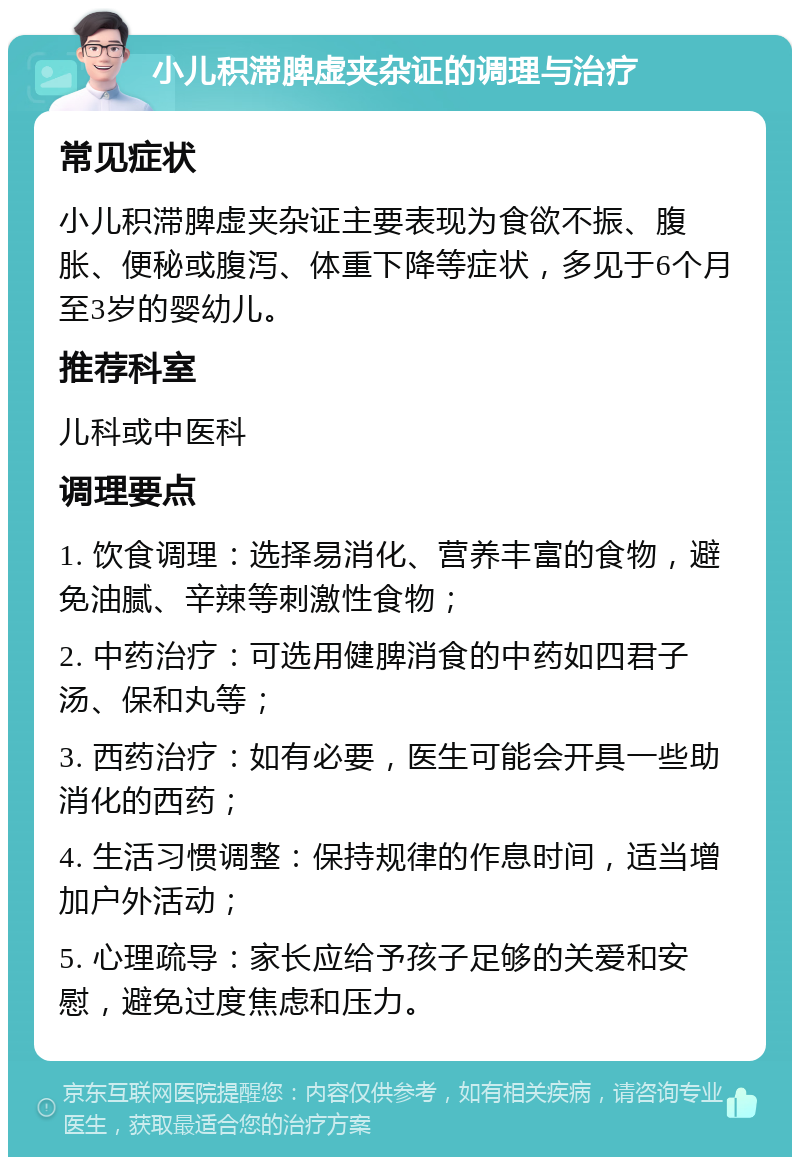 小儿积滞脾虚夹杂证的调理与治疗 常见症状 小儿积滞脾虚夹杂证主要表现为食欲不振、腹胀、便秘或腹泻、体重下降等症状，多见于6个月至3岁的婴幼儿。 推荐科室 儿科或中医科 调理要点 1. 饮食调理：选择易消化、营养丰富的食物，避免油腻、辛辣等刺激性食物； 2. 中药治疗：可选用健脾消食的中药如四君子汤、保和丸等； 3. 西药治疗：如有必要，医生可能会开具一些助消化的西药； 4. 生活习惯调整：保持规律的作息时间，适当增加户外活动； 5. 心理疏导：家长应给予孩子足够的关爱和安慰，避免过度焦虑和压力。