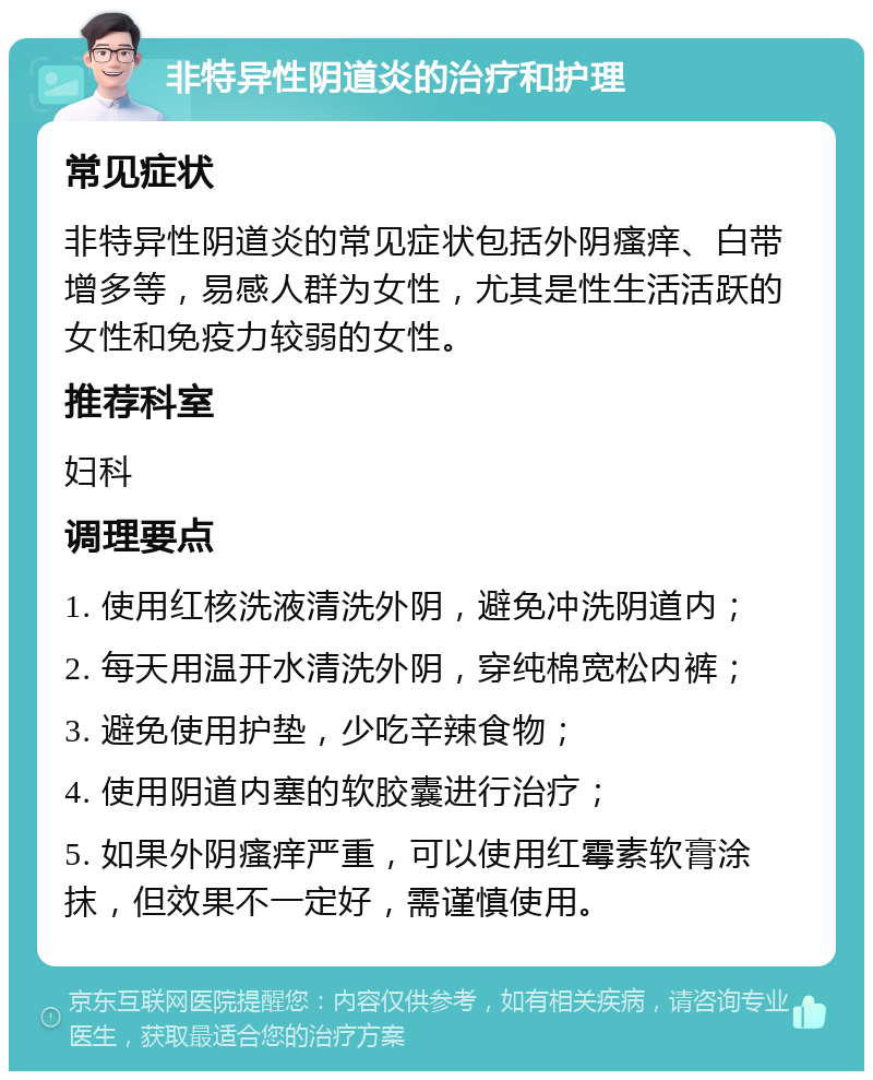 非特异性阴道炎的治疗和护理 常见症状 非特异性阴道炎的常见症状包括外阴瘙痒、白带增多等，易感人群为女性，尤其是性生活活跃的女性和免疫力较弱的女性。 推荐科室 妇科 调理要点 1. 使用红核洗液清洗外阴，避免冲洗阴道内； 2. 每天用温开水清洗外阴，穿纯棉宽松内裤； 3. 避免使用护垫，少吃辛辣食物； 4. 使用阴道内塞的软胶囊进行治疗； 5. 如果外阴瘙痒严重，可以使用红霉素软膏涂抹，但效果不一定好，需谨慎使用。