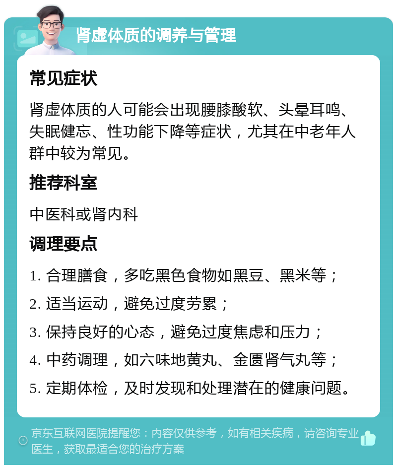 肾虚体质的调养与管理 常见症状 肾虚体质的人可能会出现腰膝酸软、头晕耳鸣、失眠健忘、性功能下降等症状，尤其在中老年人群中较为常见。 推荐科室 中医科或肾内科 调理要点 1. 合理膳食，多吃黑色食物如黑豆、黑米等； 2. 适当运动，避免过度劳累； 3. 保持良好的心态，避免过度焦虑和压力； 4. 中药调理，如六味地黄丸、金匮肾气丸等； 5. 定期体检，及时发现和处理潜在的健康问题。