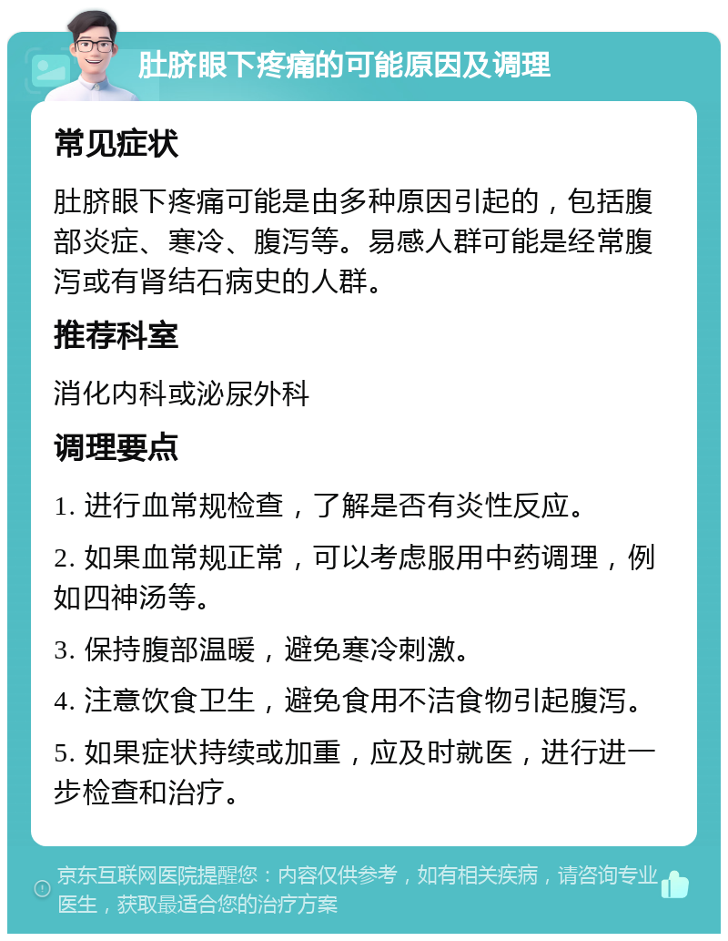 肚脐眼下疼痛的可能原因及调理 常见症状 肚脐眼下疼痛可能是由多种原因引起的，包括腹部炎症、寒冷、腹泻等。易感人群可能是经常腹泻或有肾结石病史的人群。 推荐科室 消化内科或泌尿外科 调理要点 1. 进行血常规检查，了解是否有炎性反应。 2. 如果血常规正常，可以考虑服用中药调理，例如四神汤等。 3. 保持腹部温暖，避免寒冷刺激。 4. 注意饮食卫生，避免食用不洁食物引起腹泻。 5. 如果症状持续或加重，应及时就医，进行进一步检查和治疗。