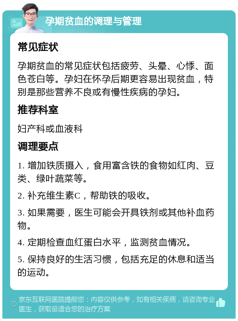 孕期贫血的调理与管理 常见症状 孕期贫血的常见症状包括疲劳、头晕、心悸、面色苍白等。孕妇在怀孕后期更容易出现贫血，特别是那些营养不良或有慢性疾病的孕妇。 推荐科室 妇产科或血液科 调理要点 1. 增加铁质摄入，食用富含铁的食物如红肉、豆类、绿叶蔬菜等。 2. 补充维生素C，帮助铁的吸收。 3. 如果需要，医生可能会开具铁剂或其他补血药物。 4. 定期检查血红蛋白水平，监测贫血情况。 5. 保持良好的生活习惯，包括充足的休息和适当的运动。