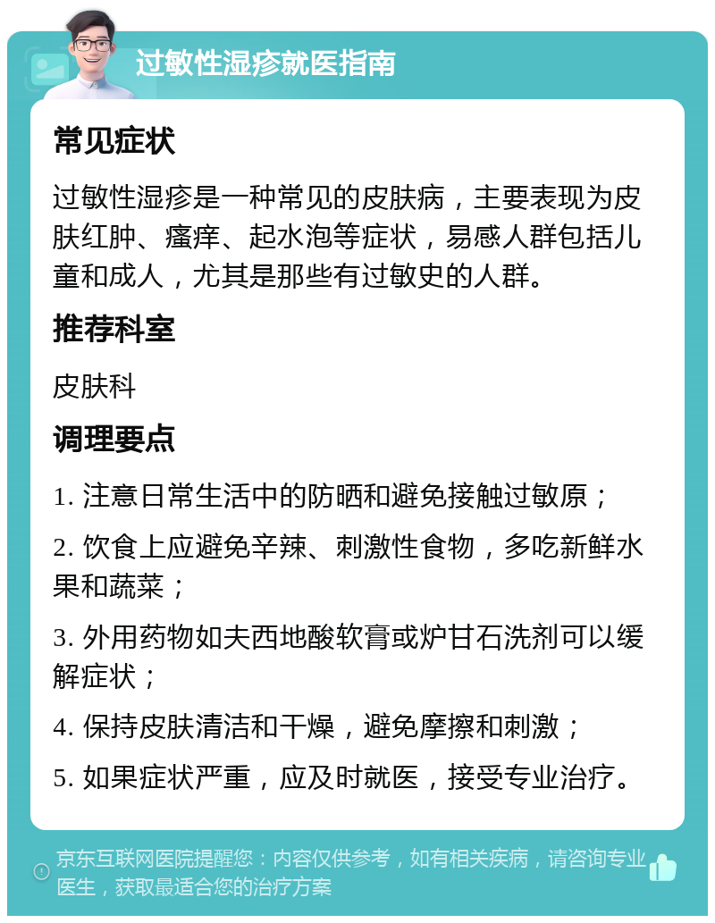 过敏性湿疹就医指南 常见症状 过敏性湿疹是一种常见的皮肤病，主要表现为皮肤红肿、瘙痒、起水泡等症状，易感人群包括儿童和成人，尤其是那些有过敏史的人群。 推荐科室 皮肤科 调理要点 1. 注意日常生活中的防晒和避免接触过敏原； 2. 饮食上应避免辛辣、刺激性食物，多吃新鲜水果和蔬菜； 3. 外用药物如夫西地酸软膏或炉甘石洗剂可以缓解症状； 4. 保持皮肤清洁和干燥，避免摩擦和刺激； 5. 如果症状严重，应及时就医，接受专业治疗。