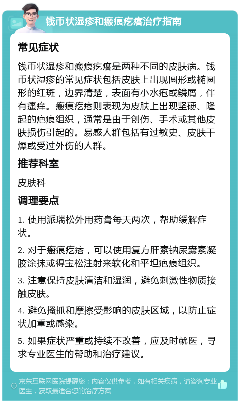 钱币状湿疹和瘢痕疙瘩治疗指南 常见症状 钱币状湿疹和瘢痕疙瘩是两种不同的皮肤病。钱币状湿疹的常见症状包括皮肤上出现圆形或椭圆形的红斑，边界清楚，表面有小水疱或鳞屑，伴有瘙痒。瘢痕疙瘩则表现为皮肤上出现坚硬、隆起的疤痕组织，通常是由于创伤、手术或其他皮肤损伤引起的。易感人群包括有过敏史、皮肤干燥或受过外伤的人群。 推荐科室 皮肤科 调理要点 1. 使用派瑞松外用药膏每天两次，帮助缓解症状。 2. 对于瘢痕疙瘩，可以使用复方肝素钠尿囊素凝胶涂抹或得宝松注射来软化和平坦疤痕组织。 3. 注意保持皮肤清洁和湿润，避免刺激性物质接触皮肤。 4. 避免搔抓和摩擦受影响的皮肤区域，以防止症状加重或感染。 5. 如果症状严重或持续不改善，应及时就医，寻求专业医生的帮助和治疗建议。