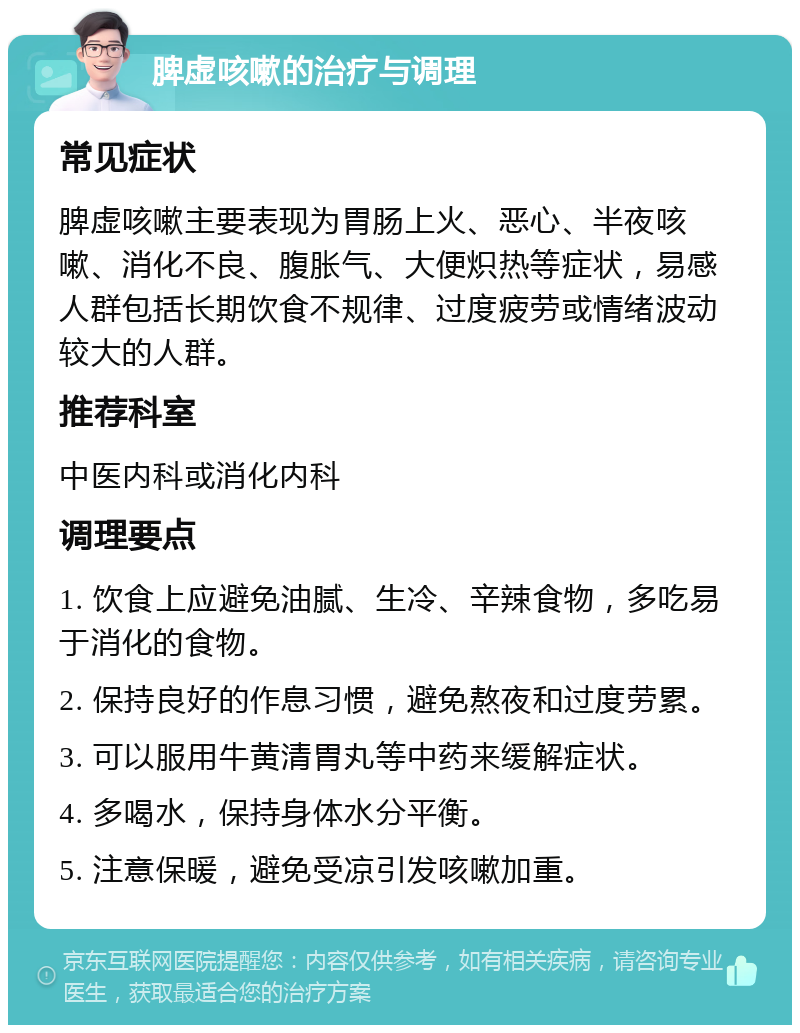 脾虚咳嗽的治疗与调理 常见症状 脾虚咳嗽主要表现为胃肠上火、恶心、半夜咳嗽、消化不良、腹胀气、大便炽热等症状，易感人群包括长期饮食不规律、过度疲劳或情绪波动较大的人群。 推荐科室 中医内科或消化内科 调理要点 1. 饮食上应避免油腻、生冷、辛辣食物，多吃易于消化的食物。 2. 保持良好的作息习惯，避免熬夜和过度劳累。 3. 可以服用牛黄清胃丸等中药来缓解症状。 4. 多喝水，保持身体水分平衡。 5. 注意保暖，避免受凉引发咳嗽加重。