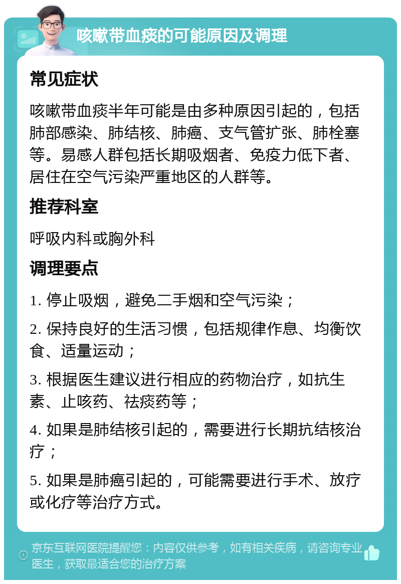 咳嗽带血痰的可能原因及调理 常见症状 咳嗽带血痰半年可能是由多种原因引起的，包括肺部感染、肺结核、肺癌、支气管扩张、肺栓塞等。易感人群包括长期吸烟者、免疫力低下者、居住在空气污染严重地区的人群等。 推荐科室 呼吸内科或胸外科 调理要点 1. 停止吸烟，避免二手烟和空气污染； 2. 保持良好的生活习惯，包括规律作息、均衡饮食、适量运动； 3. 根据医生建议进行相应的药物治疗，如抗生素、止咳药、祛痰药等； 4. 如果是肺结核引起的，需要进行长期抗结核治疗； 5. 如果是肺癌引起的，可能需要进行手术、放疗或化疗等治疗方式。