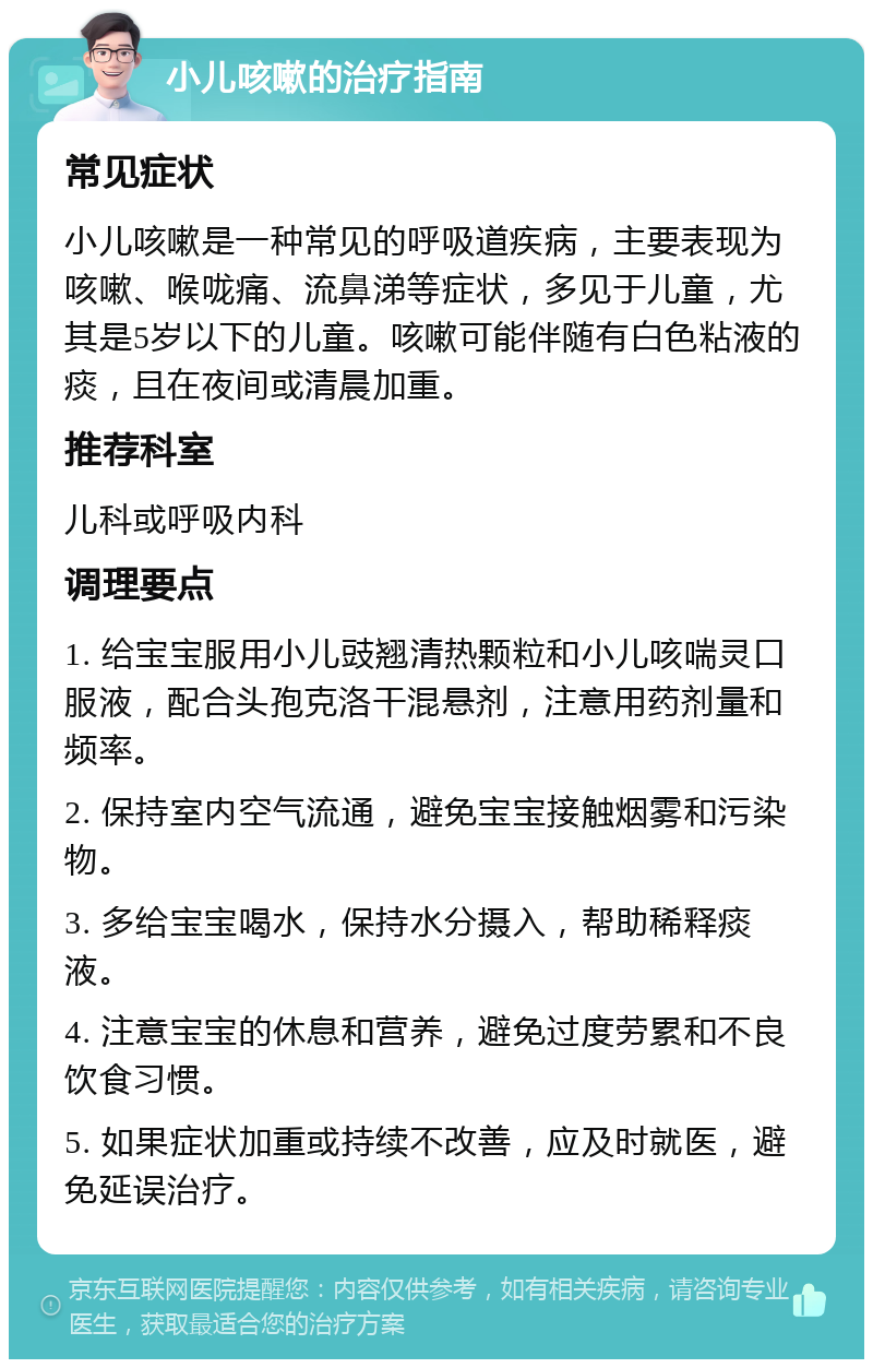 小儿咳嗽的治疗指南 常见症状 小儿咳嗽是一种常见的呼吸道疾病，主要表现为咳嗽、喉咙痛、流鼻涕等症状，多见于儿童，尤其是5岁以下的儿童。咳嗽可能伴随有白色粘液的痰，且在夜间或清晨加重。 推荐科室 儿科或呼吸内科 调理要点 1. 给宝宝服用小儿豉翘清热颗粒和小儿咳喘灵口服液，配合头孢克洛干混悬剂，注意用药剂量和频率。 2. 保持室内空气流通，避免宝宝接触烟雾和污染物。 3. 多给宝宝喝水，保持水分摄入，帮助稀释痰液。 4. 注意宝宝的休息和营养，避免过度劳累和不良饮食习惯。 5. 如果症状加重或持续不改善，应及时就医，避免延误治疗。