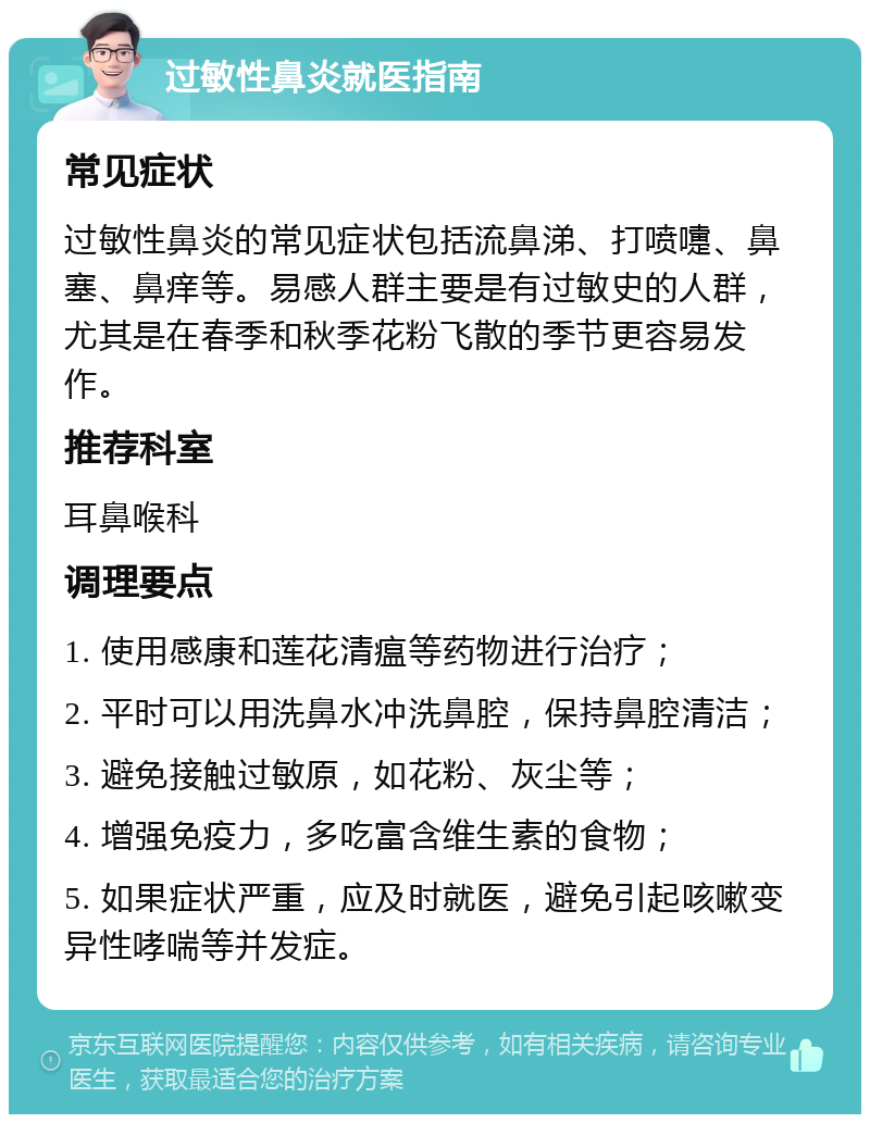 过敏性鼻炎就医指南 常见症状 过敏性鼻炎的常见症状包括流鼻涕、打喷嚏、鼻塞、鼻痒等。易感人群主要是有过敏史的人群，尤其是在春季和秋季花粉飞散的季节更容易发作。 推荐科室 耳鼻喉科 调理要点 1. 使用感康和莲花清瘟等药物进行治疗； 2. 平时可以用洗鼻水冲洗鼻腔，保持鼻腔清洁； 3. 避免接触过敏原，如花粉、灰尘等； 4. 增强免疫力，多吃富含维生素的食物； 5. 如果症状严重，应及时就医，避免引起咳嗽变异性哮喘等并发症。