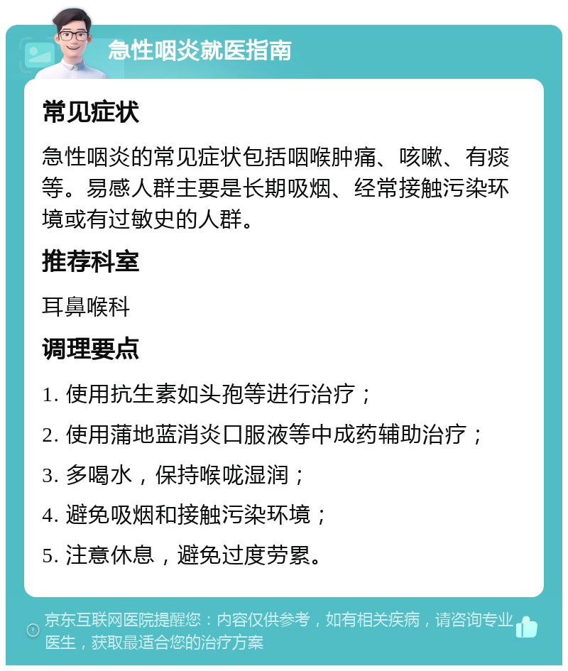 急性咽炎就医指南 常见症状 急性咽炎的常见症状包括咽喉肿痛、咳嗽、有痰等。易感人群主要是长期吸烟、经常接触污染环境或有过敏史的人群。 推荐科室 耳鼻喉科 调理要点 1. 使用抗生素如头孢等进行治疗； 2. 使用蒲地蓝消炎口服液等中成药辅助治疗； 3. 多喝水，保持喉咙湿润； 4. 避免吸烟和接触污染环境； 5. 注意休息，避免过度劳累。