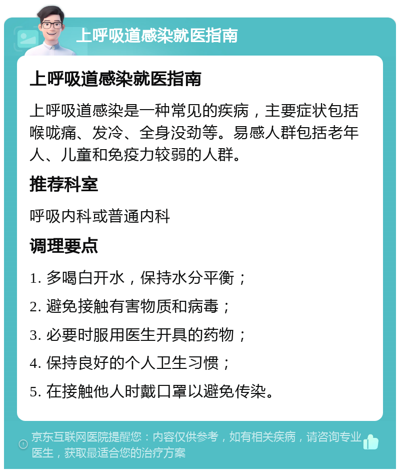 上呼吸道感染就医指南 上呼吸道感染就医指南 上呼吸道感染是一种常见的疾病，主要症状包括喉咙痛、发冷、全身没劲等。易感人群包括老年人、儿童和免疫力较弱的人群。 推荐科室 呼吸内科或普通内科 调理要点 1. 多喝白开水，保持水分平衡； 2. 避免接触有害物质和病毒； 3. 必要时服用医生开具的药物； 4. 保持良好的个人卫生习惯； 5. 在接触他人时戴口罩以避免传染。