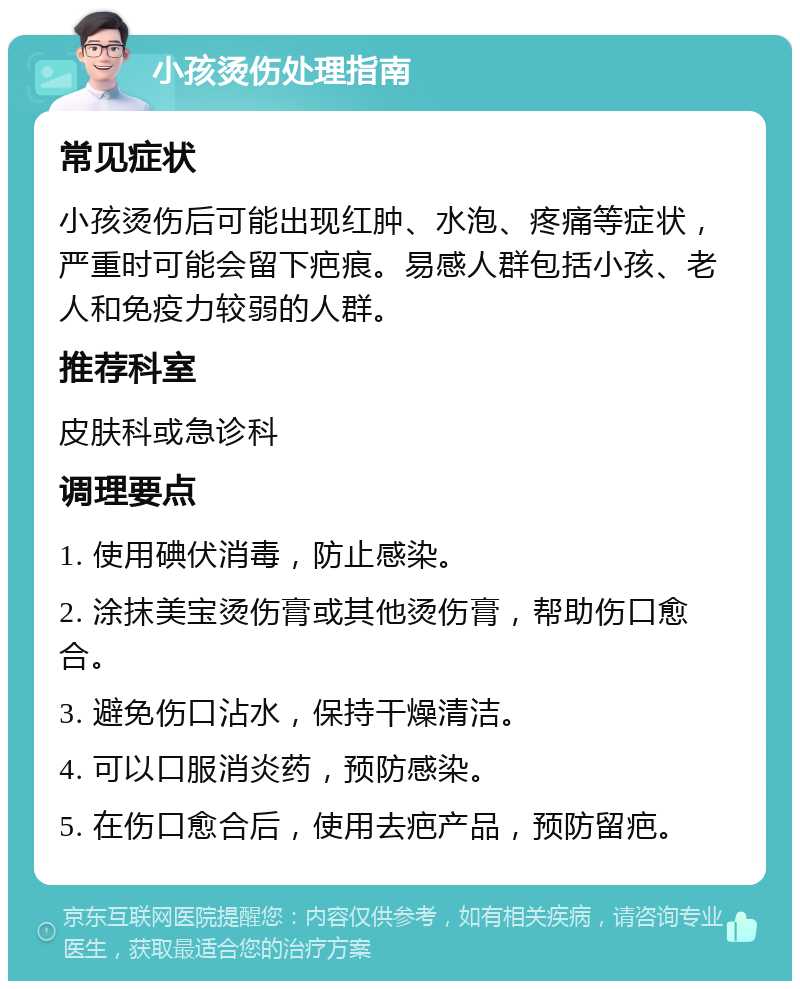 小孩烫伤处理指南 常见症状 小孩烫伤后可能出现红肿、水泡、疼痛等症状，严重时可能会留下疤痕。易感人群包括小孩、老人和免疫力较弱的人群。 推荐科室 皮肤科或急诊科 调理要点 1. 使用碘伏消毒，防止感染。 2. 涂抹美宝烫伤膏或其他烫伤膏，帮助伤口愈合。 3. 避免伤口沾水，保持干燥清洁。 4. 可以口服消炎药，预防感染。 5. 在伤口愈合后，使用去疤产品，预防留疤。