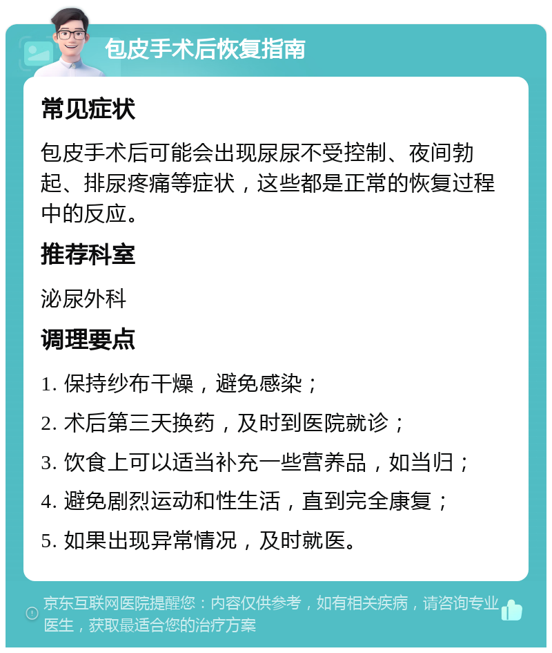 包皮手术后恢复指南 常见症状 包皮手术后可能会出现尿尿不受控制、夜间勃起、排尿疼痛等症状，这些都是正常的恢复过程中的反应。 推荐科室 泌尿外科 调理要点 1. 保持纱布干燥，避免感染； 2. 术后第三天换药，及时到医院就诊； 3. 饮食上可以适当补充一些营养品，如当归； 4. 避免剧烈运动和性生活，直到完全康复； 5. 如果出现异常情况，及时就医。