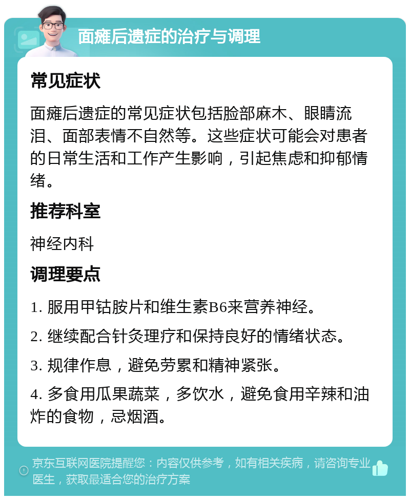 面瘫后遗症的治疗与调理 常见症状 面瘫后遗症的常见症状包括脸部麻木、眼睛流泪、面部表情不自然等。这些症状可能会对患者的日常生活和工作产生影响，引起焦虑和抑郁情绪。 推荐科室 神经内科 调理要点 1. 服用甲钴胺片和维生素B6来营养神经。 2. 继续配合针灸理疗和保持良好的情绪状态。 3. 规律作息，避免劳累和精神紧张。 4. 多食用瓜果蔬菜，多饮水，避免食用辛辣和油炸的食物，忌烟酒。