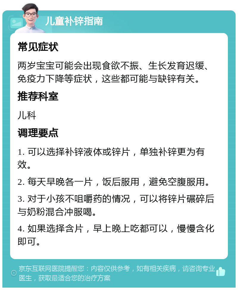 儿童补锌指南 常见症状 两岁宝宝可能会出现食欲不振、生长发育迟缓、免疫力下降等症状，这些都可能与缺锌有关。 推荐科室 儿科 调理要点 1. 可以选择补锌液体或锌片，单独补锌更为有效。 2. 每天早晚各一片，饭后服用，避免空腹服用。 3. 对于小孩不咀嚼药的情况，可以将锌片碾碎后与奶粉混合冲服喝。 4. 如果选择含片，早上晚上吃都可以，慢慢含化即可。