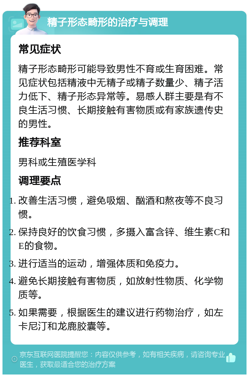 精子形态畸形的治疗与调理 常见症状 精子形态畸形可能导致男性不育或生育困难。常见症状包括精液中无精子或精子数量少、精子活力低下、精子形态异常等。易感人群主要是有不良生活习惯、长期接触有害物质或有家族遗传史的男性。 推荐科室 男科或生殖医学科 调理要点 改善生活习惯，避免吸烟、酗酒和熬夜等不良习惯。 保持良好的饮食习惯，多摄入富含锌、维生素C和E的食物。 进行适当的运动，增强体质和免疫力。 避免长期接触有害物质，如放射性物质、化学物质等。 如果需要，根据医生的建议进行药物治疗，如左卡尼汀和龙鹿胶囊等。