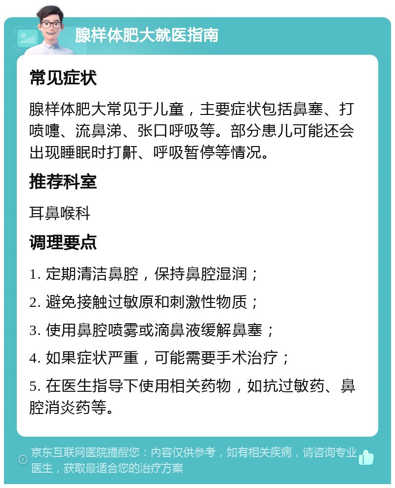 腺样体肥大就医指南 常见症状 腺样体肥大常见于儿童，主要症状包括鼻塞、打喷嚏、流鼻涕、张口呼吸等。部分患儿可能还会出现睡眠时打鼾、呼吸暂停等情况。 推荐科室 耳鼻喉科 调理要点 1. 定期清洁鼻腔，保持鼻腔湿润； 2. 避免接触过敏原和刺激性物质； 3. 使用鼻腔喷雾或滴鼻液缓解鼻塞； 4. 如果症状严重，可能需要手术治疗； 5. 在医生指导下使用相关药物，如抗过敏药、鼻腔消炎药等。