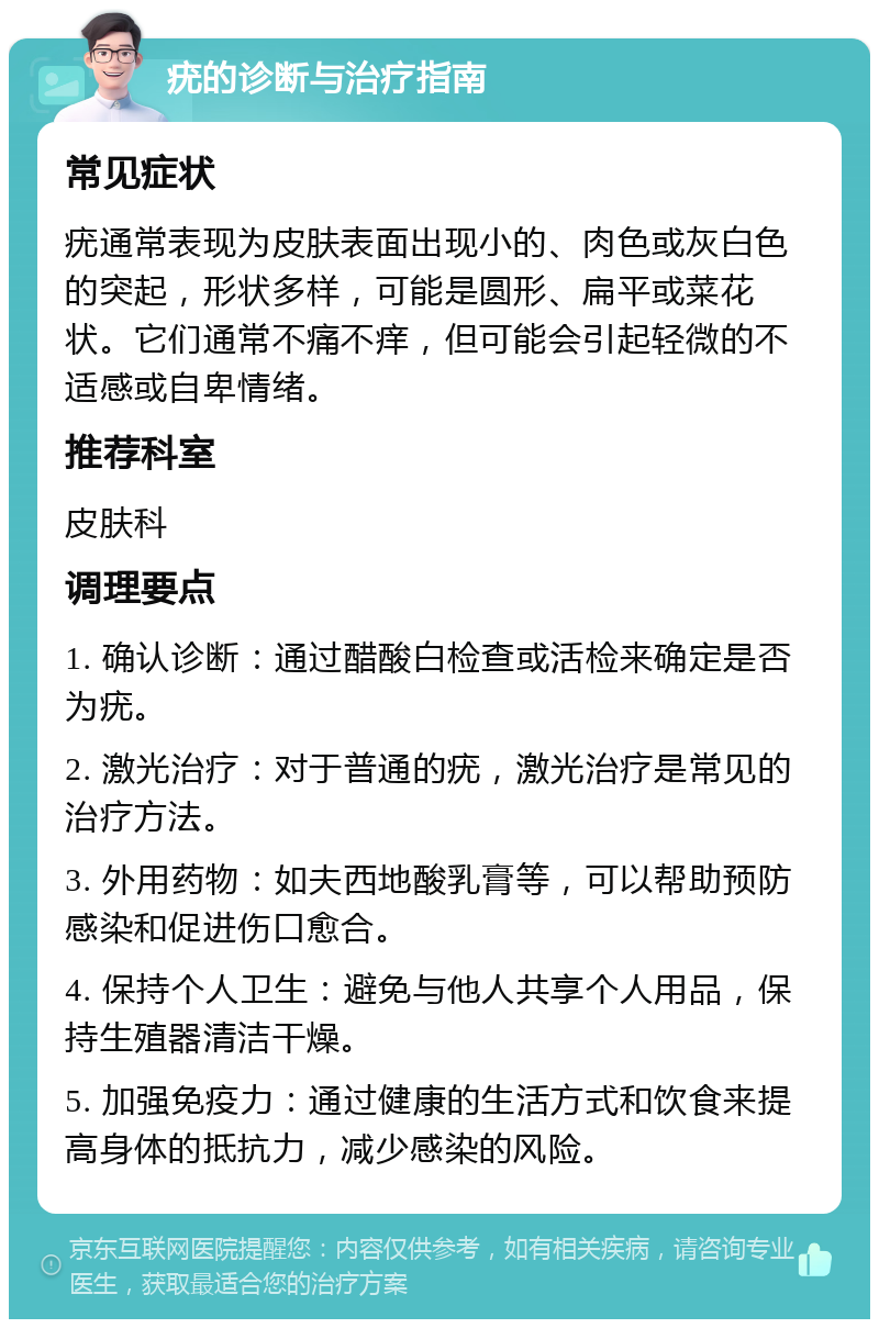 疣的诊断与治疗指南 常见症状 疣通常表现为皮肤表面出现小的、肉色或灰白色的突起，形状多样，可能是圆形、扁平或菜花状。它们通常不痛不痒，但可能会引起轻微的不适感或自卑情绪。 推荐科室 皮肤科 调理要点 1. 确认诊断：通过醋酸白检查或活检来确定是否为疣。 2. 激光治疗：对于普通的疣，激光治疗是常见的治疗方法。 3. 外用药物：如夫西地酸乳膏等，可以帮助预防感染和促进伤口愈合。 4. 保持个人卫生：避免与他人共享个人用品，保持生殖器清洁干燥。 5. 加强免疫力：通过健康的生活方式和饮食来提高身体的抵抗力，减少感染的风险。